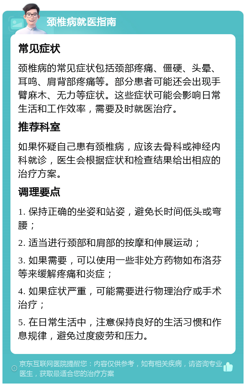 颈椎病就医指南 常见症状 颈椎病的常见症状包括颈部疼痛、僵硬、头晕、耳鸣、肩背部疼痛等。部分患者可能还会出现手臂麻木、无力等症状。这些症状可能会影响日常生活和工作效率，需要及时就医治疗。 推荐科室 如果怀疑自己患有颈椎病，应该去骨科或神经内科就诊，医生会根据症状和检查结果给出相应的治疗方案。 调理要点 1. 保持正确的坐姿和站姿，避免长时间低头或弯腰； 2. 适当进行颈部和肩部的按摩和伸展运动； 3. 如果需要，可以使用一些非处方药物如布洛芬等来缓解疼痛和炎症； 4. 如果症状严重，可能需要进行物理治疗或手术治疗； 5. 在日常生活中，注意保持良好的生活习惯和作息规律，避免过度疲劳和压力。