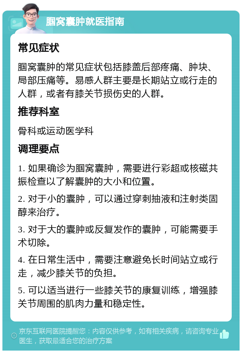 腘窝囊肿就医指南 常见症状 腘窝囊肿的常见症状包括膝盖后部疼痛、肿块、局部压痛等。易感人群主要是长期站立或行走的人群，或者有膝关节损伤史的人群。 推荐科室 骨科或运动医学科 调理要点 1. 如果确诊为腘窝囊肿，需要进行彩超或核磁共振检查以了解囊肿的大小和位置。 2. 对于小的囊肿，可以通过穿刺抽液和注射类固醇来治疗。 3. 对于大的囊肿或反复发作的囊肿，可能需要手术切除。 4. 在日常生活中，需要注意避免长时间站立或行走，减少膝关节的负担。 5. 可以适当进行一些膝关节的康复训练，增强膝关节周围的肌肉力量和稳定性。