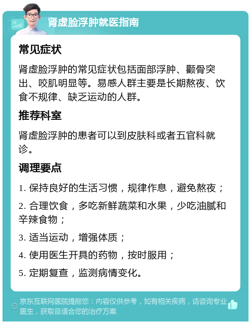 肾虚脸浮肿就医指南 常见症状 肾虚脸浮肿的常见症状包括面部浮肿、颧骨突出、咬肌明显等。易感人群主要是长期熬夜、饮食不规律、缺乏运动的人群。 推荐科室 肾虚脸浮肿的患者可以到皮肤科或者五官科就诊。 调理要点 1. 保持良好的生活习惯，规律作息，避免熬夜； 2. 合理饮食，多吃新鲜蔬菜和水果，少吃油腻和辛辣食物； 3. 适当运动，增强体质； 4. 使用医生开具的药物，按时服用； 5. 定期复查，监测病情变化。