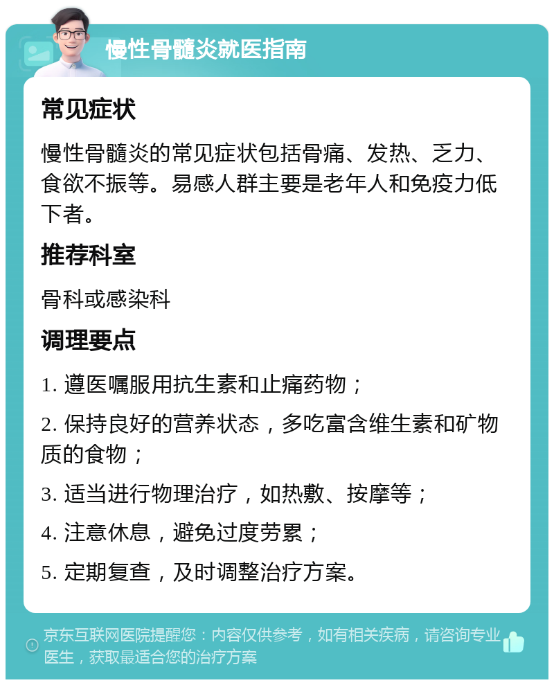 慢性骨髓炎就医指南 常见症状 慢性骨髓炎的常见症状包括骨痛、发热、乏力、食欲不振等。易感人群主要是老年人和免疫力低下者。 推荐科室 骨科或感染科 调理要点 1. 遵医嘱服用抗生素和止痛药物； 2. 保持良好的营养状态，多吃富含维生素和矿物质的食物； 3. 适当进行物理治疗，如热敷、按摩等； 4. 注意休息，避免过度劳累； 5. 定期复查，及时调整治疗方案。