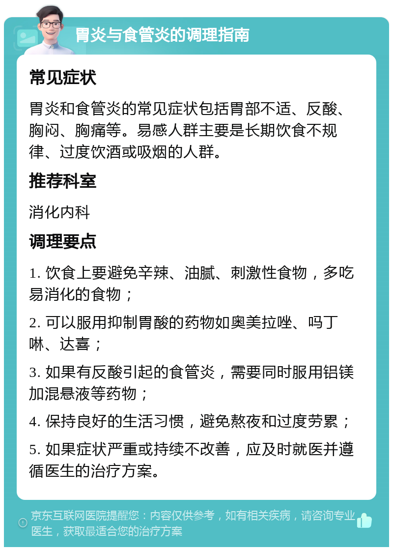 胃炎与食管炎的调理指南 常见症状 胃炎和食管炎的常见症状包括胃部不适、反酸、胸闷、胸痛等。易感人群主要是长期饮食不规律、过度饮酒或吸烟的人群。 推荐科室 消化内科 调理要点 1. 饮食上要避免辛辣、油腻、刺激性食物，多吃易消化的食物； 2. 可以服用抑制胃酸的药物如奥美拉唑、吗丁啉、达喜； 3. 如果有反酸引起的食管炎，需要同时服用铝镁加混悬液等药物； 4. 保持良好的生活习惯，避免熬夜和过度劳累； 5. 如果症状严重或持续不改善，应及时就医并遵循医生的治疗方案。