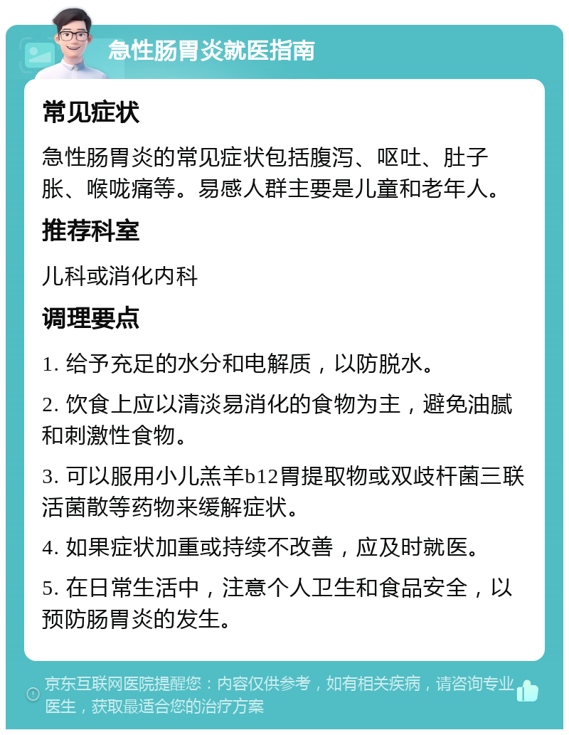 急性肠胃炎就医指南 常见症状 急性肠胃炎的常见症状包括腹泻、呕吐、肚子胀、喉咙痛等。易感人群主要是儿童和老年人。 推荐科室 儿科或消化内科 调理要点 1. 给予充足的水分和电解质，以防脱水。 2. 饮食上应以清淡易消化的食物为主，避免油腻和刺激性食物。 3. 可以服用小儿羔羊b12胃提取物或双歧杆菌三联活菌散等药物来缓解症状。 4. 如果症状加重或持续不改善，应及时就医。 5. 在日常生活中，注意个人卫生和食品安全，以预防肠胃炎的发生。