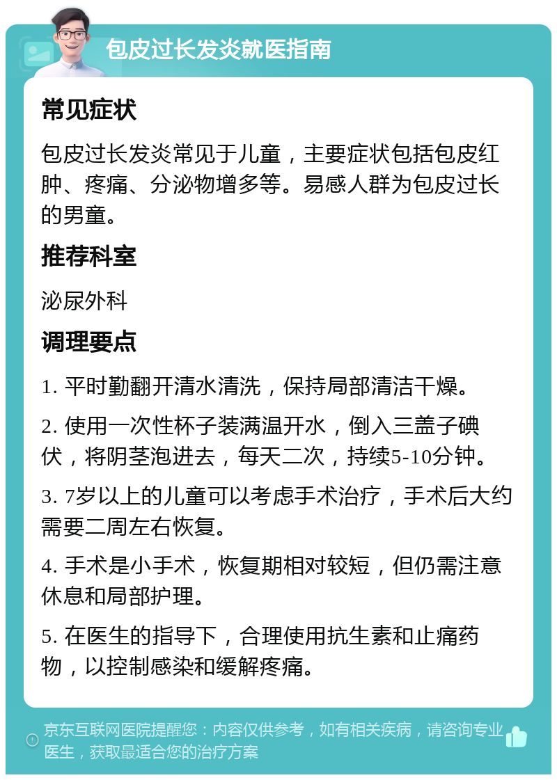 包皮过长发炎就医指南 常见症状 包皮过长发炎常见于儿童，主要症状包括包皮红肿、疼痛、分泌物增多等。易感人群为包皮过长的男童。 推荐科室 泌尿外科 调理要点 1. 平时勤翻开清水清洗，保持局部清洁干燥。 2. 使用一次性杯子装满温开水，倒入三盖子碘伏，将阴茎泡进去，每天二次，持续5-10分钟。 3. 7岁以上的儿童可以考虑手术治疗，手术后大约需要二周左右恢复。 4. 手术是小手术，恢复期相对较短，但仍需注意休息和局部护理。 5. 在医生的指导下，合理使用抗生素和止痛药物，以控制感染和缓解疼痛。