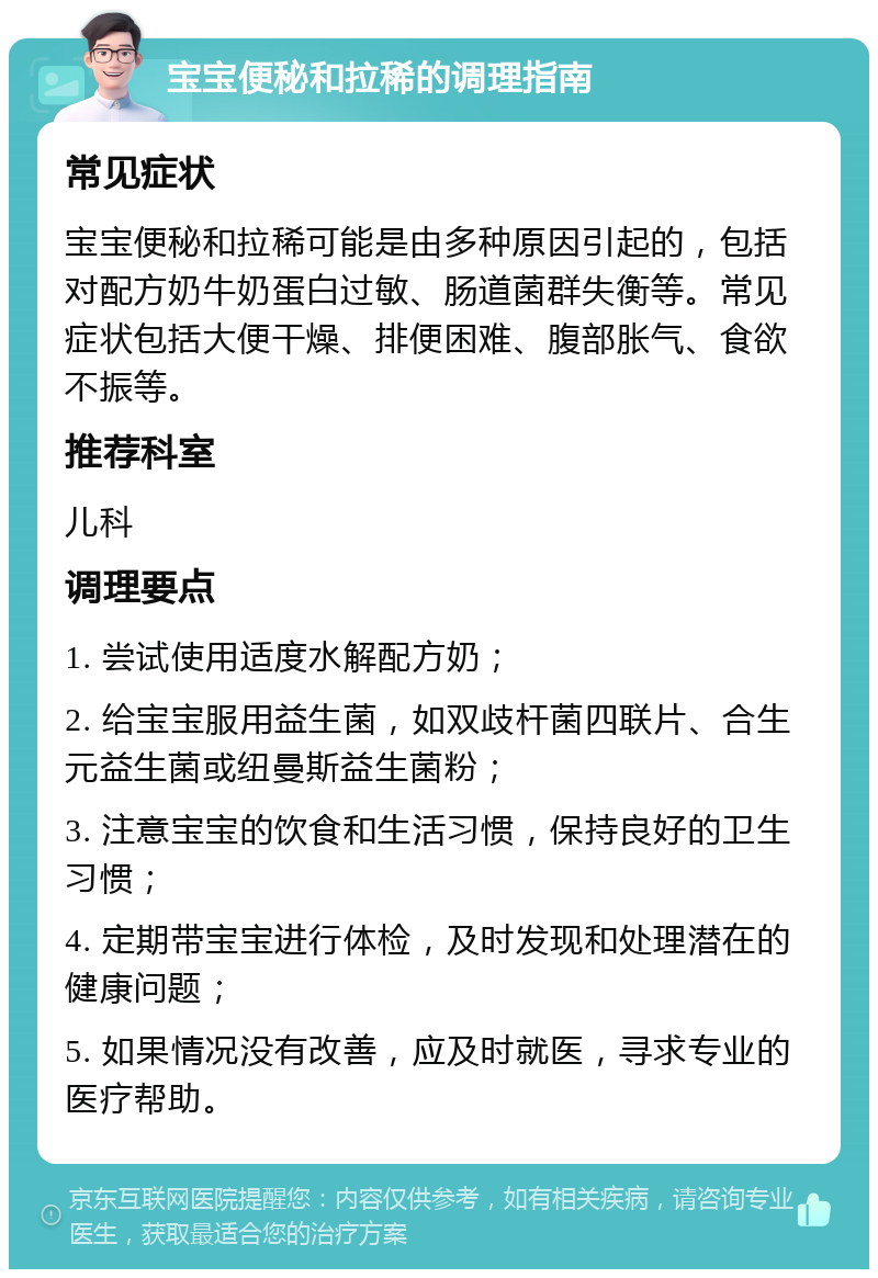 宝宝便秘和拉稀的调理指南 常见症状 宝宝便秘和拉稀可能是由多种原因引起的，包括对配方奶牛奶蛋白过敏、肠道菌群失衡等。常见症状包括大便干燥、排便困难、腹部胀气、食欲不振等。 推荐科室 儿科 调理要点 1. 尝试使用适度水解配方奶； 2. 给宝宝服用益生菌，如双歧杆菌四联片、合生元益生菌或纽曼斯益生菌粉； 3. 注意宝宝的饮食和生活习惯，保持良好的卫生习惯； 4. 定期带宝宝进行体检，及时发现和处理潜在的健康问题； 5. 如果情况没有改善，应及时就医，寻求专业的医疗帮助。