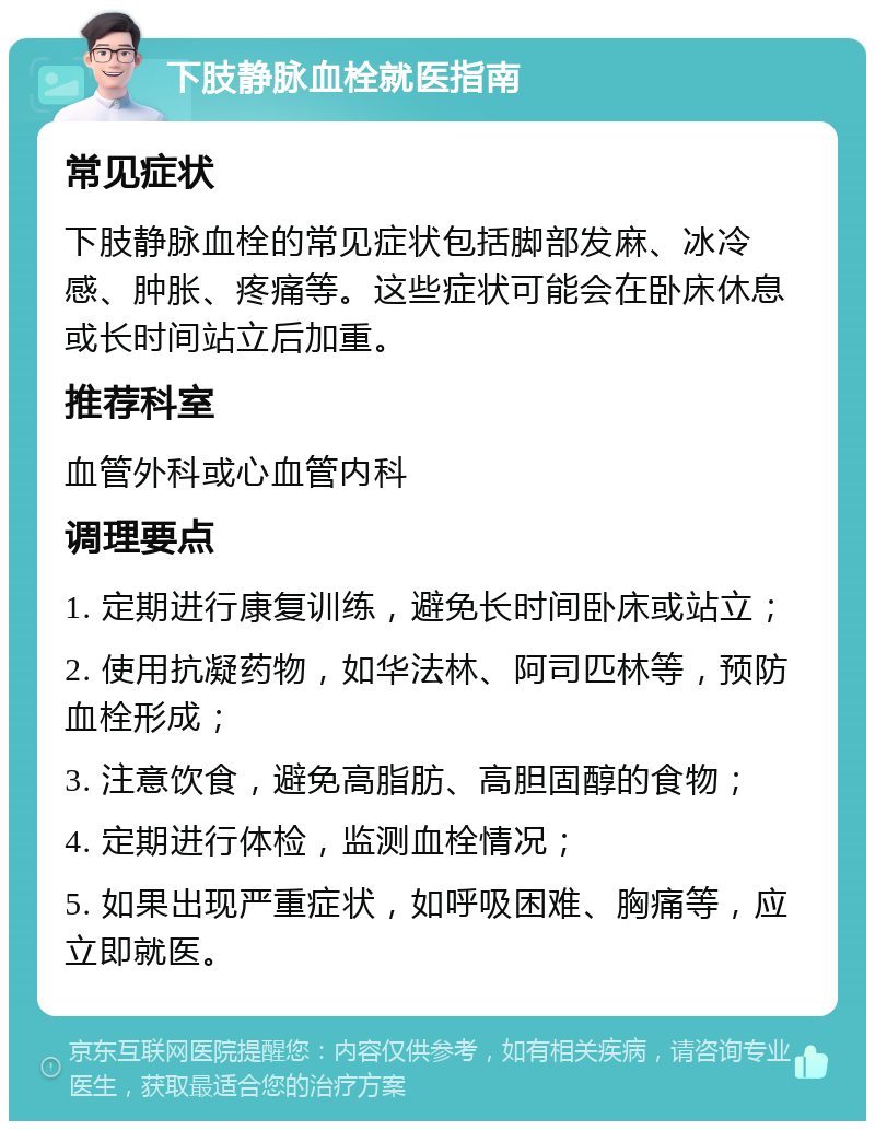 下肢静脉血栓就医指南 常见症状 下肢静脉血栓的常见症状包括脚部发麻、冰冷感、肿胀、疼痛等。这些症状可能会在卧床休息或长时间站立后加重。 推荐科室 血管外科或心血管内科 调理要点 1. 定期进行康复训练，避免长时间卧床或站立； 2. 使用抗凝药物，如华法林、阿司匹林等，预防血栓形成； 3. 注意饮食，避免高脂肪、高胆固醇的食物； 4. 定期进行体检，监测血栓情况； 5. 如果出现严重症状，如呼吸困难、胸痛等，应立即就医。