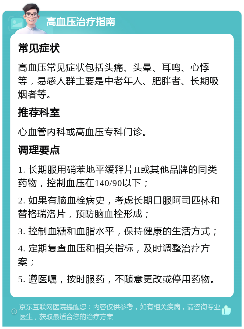 高血压治疗指南 常见症状 高血压常见症状包括头痛、头晕、耳鸣、心悸等，易感人群主要是中老年人、肥胖者、长期吸烟者等。 推荐科室 心血管内科或高血压专科门诊。 调理要点 1. 长期服用硝苯地平缓释片II或其他品牌的同类药物，控制血压在140/90以下； 2. 如果有脑血栓病史，考虑长期口服阿司匹林和替格瑞洛片，预防脑血栓形成； 3. 控制血糖和血脂水平，保持健康的生活方式； 4. 定期复查血压和相关指标，及时调整治疗方案； 5. 遵医嘱，按时服药，不随意更改或停用药物。