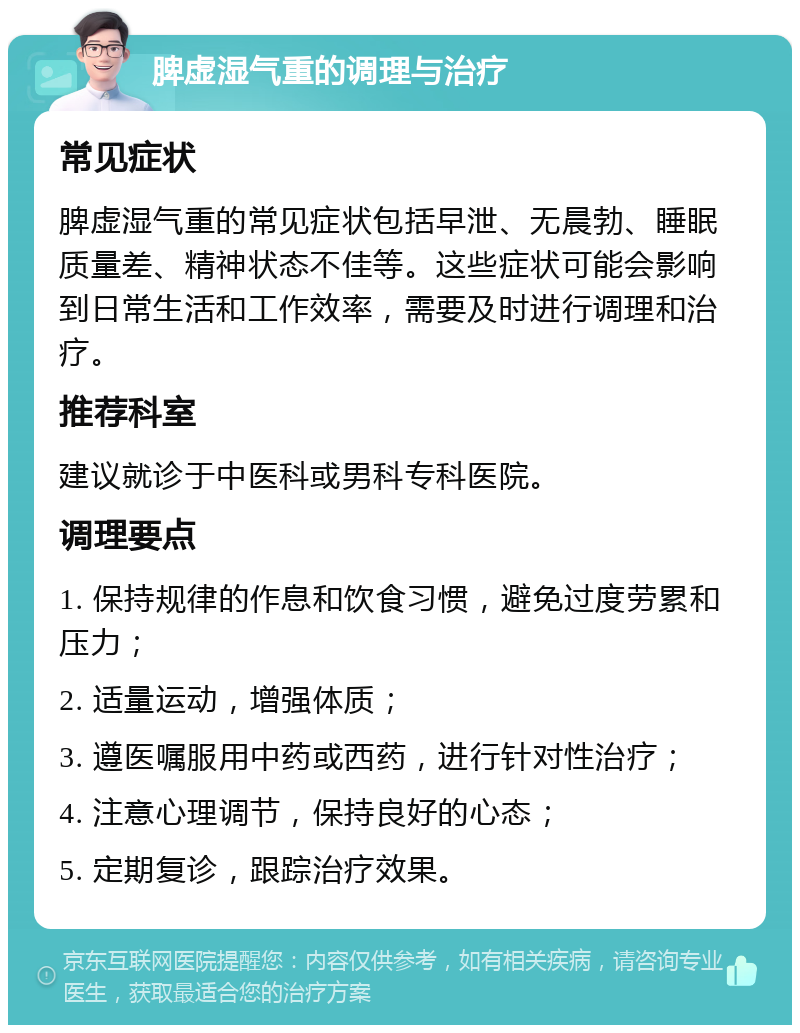 脾虚湿气重的调理与治疗 常见症状 脾虚湿气重的常见症状包括早泄、无晨勃、睡眠质量差、精神状态不佳等。这些症状可能会影响到日常生活和工作效率，需要及时进行调理和治疗。 推荐科室 建议就诊于中医科或男科专科医院。 调理要点 1. 保持规律的作息和饮食习惯，避免过度劳累和压力； 2. 适量运动，增强体质； 3. 遵医嘱服用中药或西药，进行针对性治疗； 4. 注意心理调节，保持良好的心态； 5. 定期复诊，跟踪治疗效果。