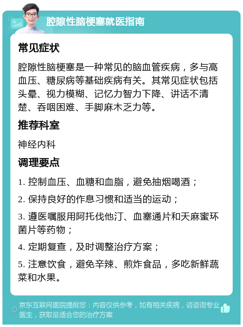 腔隙性脑梗塞就医指南 常见症状 腔隙性脑梗塞是一种常见的脑血管疾病，多与高血压、糖尿病等基础疾病有关。其常见症状包括头晕、视力模糊、记忆力智力下降、讲话不清楚、吞咽困难、手脚麻木乏力等。 推荐科室 神经内科 调理要点 1. 控制血压、血糖和血脂，避免抽烟喝酒； 2. 保持良好的作息习惯和适当的运动； 3. 遵医嘱服用阿托伐他汀、血塞通片和天麻蜜环菌片等药物； 4. 定期复查，及时调整治疗方案； 5. 注意饮食，避免辛辣、煎炸食品，多吃新鲜蔬菜和水果。