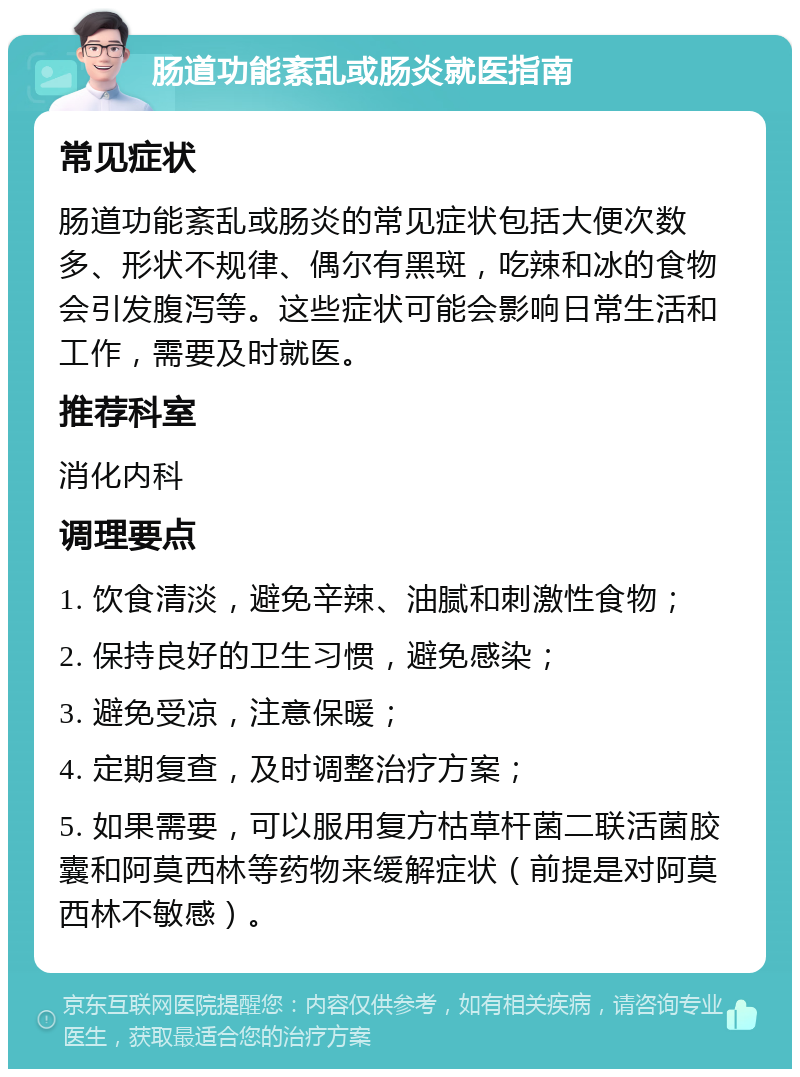 肠道功能紊乱或肠炎就医指南 常见症状 肠道功能紊乱或肠炎的常见症状包括大便次数多、形状不规律、偶尔有黑斑，吃辣和冰的食物会引发腹泻等。这些症状可能会影响日常生活和工作，需要及时就医。 推荐科室 消化内科 调理要点 1. 饮食清淡，避免辛辣、油腻和刺激性食物； 2. 保持良好的卫生习惯，避免感染； 3. 避免受凉，注意保暖； 4. 定期复查，及时调整治疗方案； 5. 如果需要，可以服用复方枯草杆菌二联活菌胶囊和阿莫西林等药物来缓解症状（前提是对阿莫西林不敏感）。