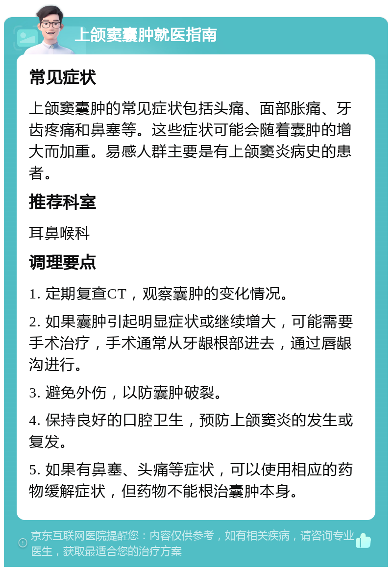 上颌窦囊肿就医指南 常见症状 上颌窦囊肿的常见症状包括头痛、面部胀痛、牙齿疼痛和鼻塞等。这些症状可能会随着囊肿的增大而加重。易感人群主要是有上颌窦炎病史的患者。 推荐科室 耳鼻喉科 调理要点 1. 定期复查CT，观察囊肿的变化情况。 2. 如果囊肿引起明显症状或继续增大，可能需要手术治疗，手术通常从牙龈根部进去，通过唇龈沟进行。 3. 避免外伤，以防囊肿破裂。 4. 保持良好的口腔卫生，预防上颌窦炎的发生或复发。 5. 如果有鼻塞、头痛等症状，可以使用相应的药物缓解症状，但药物不能根治囊肿本身。