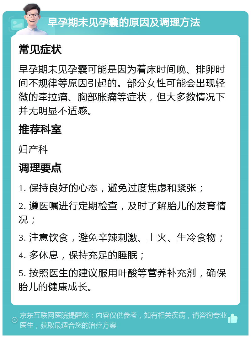 早孕期未见孕囊的原因及调理方法 常见症状 早孕期未见孕囊可能是因为着床时间晚、排卵时间不规律等原因引起的。部分女性可能会出现轻微的牵拉痛、胸部胀痛等症状，但大多数情况下并无明显不适感。 推荐科室 妇产科 调理要点 1. 保持良好的心态，避免过度焦虑和紧张； 2. 遵医嘱进行定期检查，及时了解胎儿的发育情况； 3. 注意饮食，避免辛辣刺激、上火、生冷食物； 4. 多休息，保持充足的睡眠； 5. 按照医生的建议服用叶酸等营养补充剂，确保胎儿的健康成长。