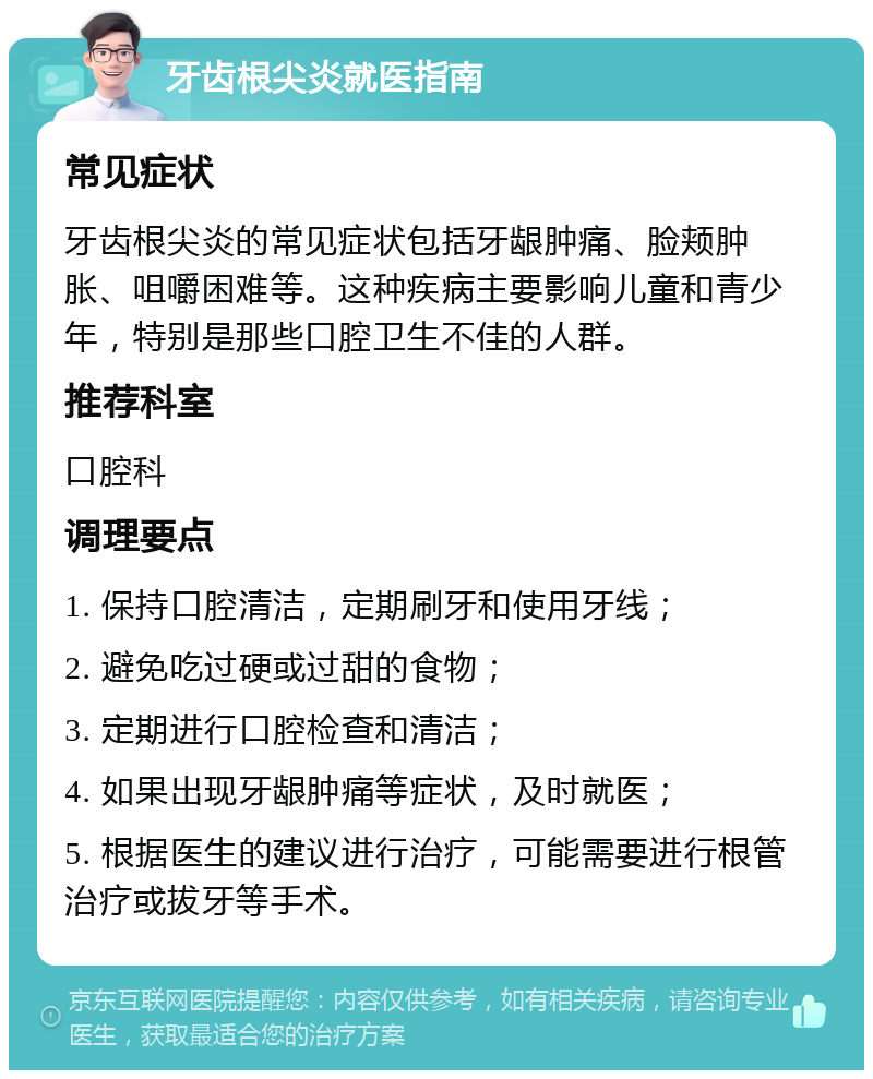 牙齿根尖炎就医指南 常见症状 牙齿根尖炎的常见症状包括牙龈肿痛、脸颊肿胀、咀嚼困难等。这种疾病主要影响儿童和青少年，特别是那些口腔卫生不佳的人群。 推荐科室 口腔科 调理要点 1. 保持口腔清洁，定期刷牙和使用牙线； 2. 避免吃过硬或过甜的食物； 3. 定期进行口腔检查和清洁； 4. 如果出现牙龈肿痛等症状，及时就医； 5. 根据医生的建议进行治疗，可能需要进行根管治疗或拔牙等手术。