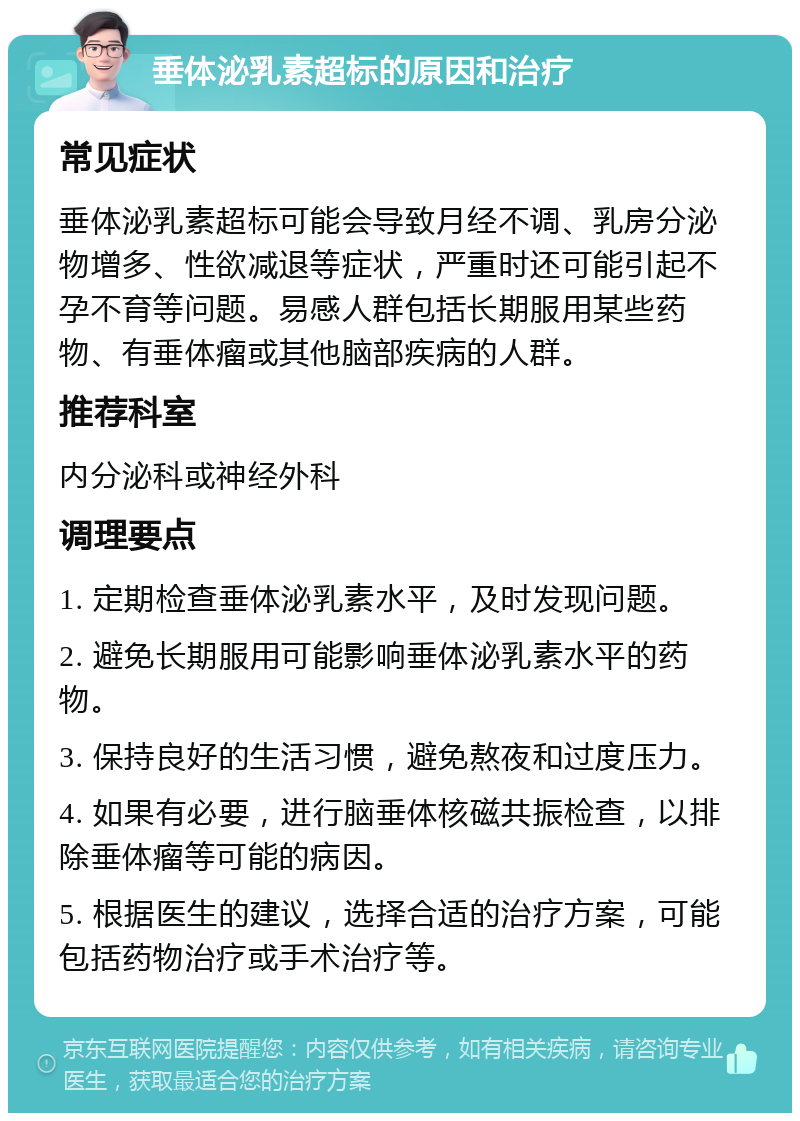 垂体泌乳素超标的原因和治疗 常见症状 垂体泌乳素超标可能会导致月经不调、乳房分泌物增多、性欲减退等症状，严重时还可能引起不孕不育等问题。易感人群包括长期服用某些药物、有垂体瘤或其他脑部疾病的人群。 推荐科室 内分泌科或神经外科 调理要点 1. 定期检查垂体泌乳素水平，及时发现问题。 2. 避免长期服用可能影响垂体泌乳素水平的药物。 3. 保持良好的生活习惯，避免熬夜和过度压力。 4. 如果有必要，进行脑垂体核磁共振检查，以排除垂体瘤等可能的病因。 5. 根据医生的建议，选择合适的治疗方案，可能包括药物治疗或手术治疗等。