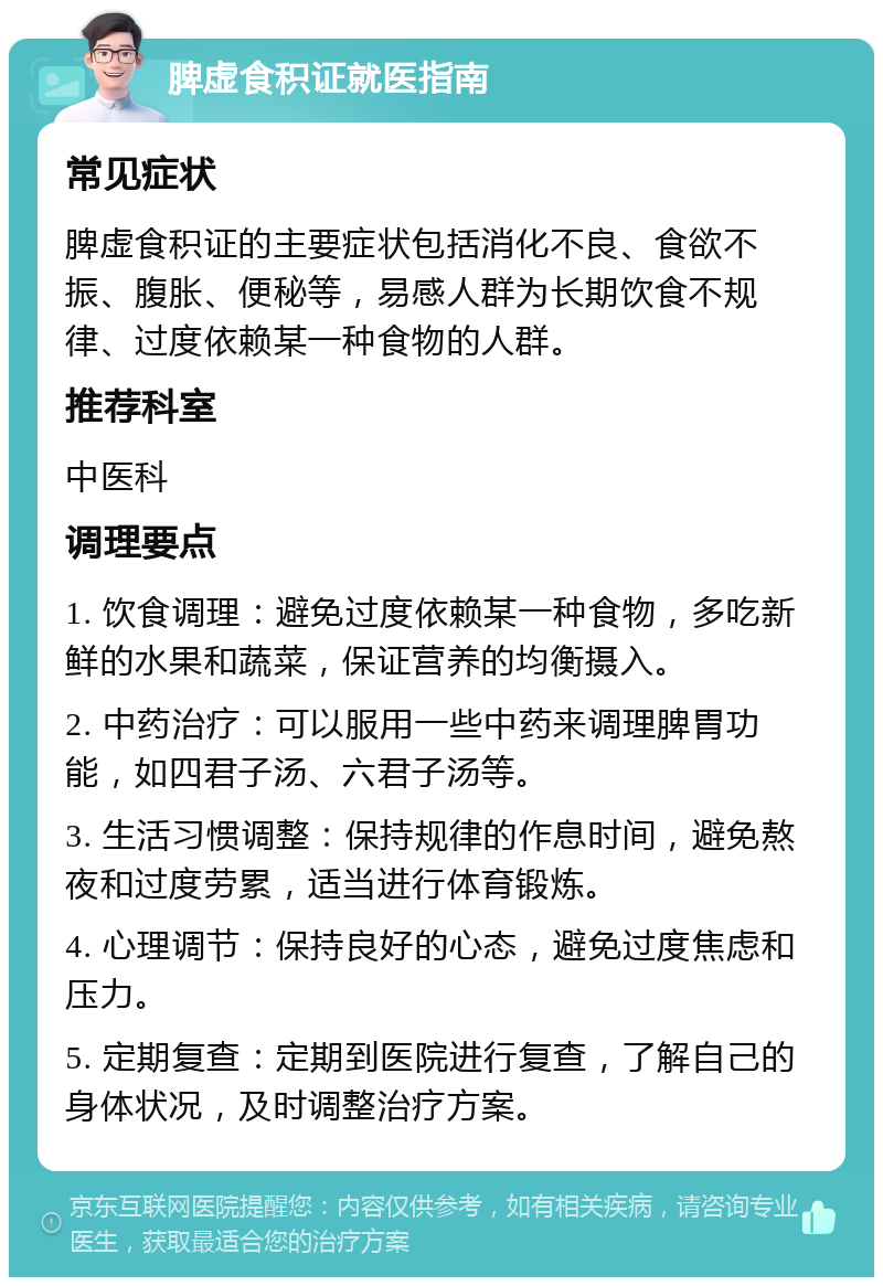 脾虚食积证就医指南 常见症状 脾虚食积证的主要症状包括消化不良、食欲不振、腹胀、便秘等，易感人群为长期饮食不规律、过度依赖某一种食物的人群。 推荐科室 中医科 调理要点 1. 饮食调理：避免过度依赖某一种食物，多吃新鲜的水果和蔬菜，保证营养的均衡摄入。 2. 中药治疗：可以服用一些中药来调理脾胃功能，如四君子汤、六君子汤等。 3. 生活习惯调整：保持规律的作息时间，避免熬夜和过度劳累，适当进行体育锻炼。 4. 心理调节：保持良好的心态，避免过度焦虑和压力。 5. 定期复查：定期到医院进行复查，了解自己的身体状况，及时调整治疗方案。