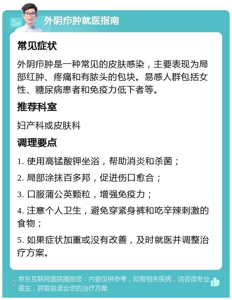 外阴疖肿就医指南 常见症状 外阴疖肿是一种常见的皮肤感染，主要表现为局部红肿、疼痛和有脓头的包块。易感人群包括女性、糖尿病患者和免疫力低下者等。 推荐科室 妇产科或皮肤科 调理要点 1. 使用高锰酸钾坐浴，帮助消炎和杀菌； 2. 局部涂抹百多邦，促进伤口愈合； 3. 口服蒲公英颗粒，增强免疫力； 4. 注意个人卫生，避免穿紧身裤和吃辛辣刺激的食物； 5. 如果症状加重或没有改善，及时就医并调整治疗方案。