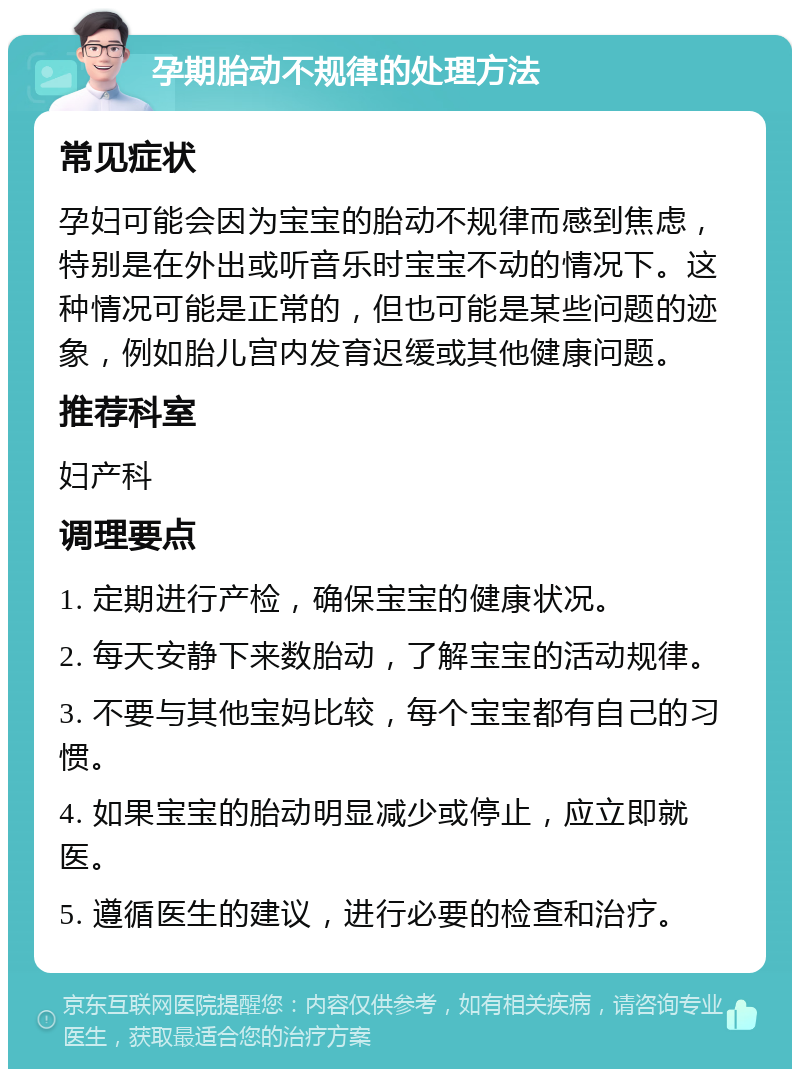 孕期胎动不规律的处理方法 常见症状 孕妇可能会因为宝宝的胎动不规律而感到焦虑，特别是在外出或听音乐时宝宝不动的情况下。这种情况可能是正常的，但也可能是某些问题的迹象，例如胎儿宫内发育迟缓或其他健康问题。 推荐科室 妇产科 调理要点 1. 定期进行产检，确保宝宝的健康状况。 2. 每天安静下来数胎动，了解宝宝的活动规律。 3. 不要与其他宝妈比较，每个宝宝都有自己的习惯。 4. 如果宝宝的胎动明显减少或停止，应立即就医。 5. 遵循医生的建议，进行必要的检查和治疗。