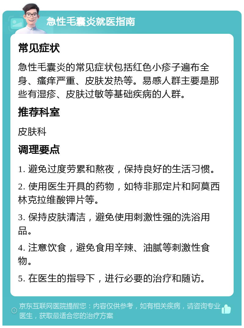 急性毛囊炎就医指南 常见症状 急性毛囊炎的常见症状包括红色小疹子遍布全身、瘙痒严重、皮肤发热等。易感人群主要是那些有湿疹、皮肤过敏等基础疾病的人群。 推荐科室 皮肤科 调理要点 1. 避免过度劳累和熬夜，保持良好的生活习惯。 2. 使用医生开具的药物，如特非那定片和阿莫西林克拉维酸钾片等。 3. 保持皮肤清洁，避免使用刺激性强的洗浴用品。 4. 注意饮食，避免食用辛辣、油腻等刺激性食物。 5. 在医生的指导下，进行必要的治疗和随访。