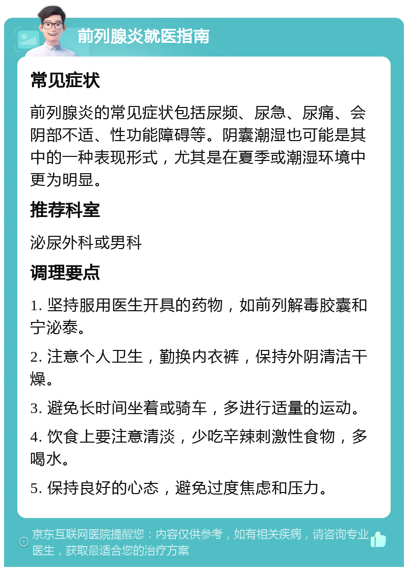 前列腺炎就医指南 常见症状 前列腺炎的常见症状包括尿频、尿急、尿痛、会阴部不适、性功能障碍等。阴囊潮湿也可能是其中的一种表现形式，尤其是在夏季或潮湿环境中更为明显。 推荐科室 泌尿外科或男科 调理要点 1. 坚持服用医生开具的药物，如前列解毒胶囊和宁泌泰。 2. 注意个人卫生，勤换内衣裤，保持外阴清洁干燥。 3. 避免长时间坐着或骑车，多进行适量的运动。 4. 饮食上要注意清淡，少吃辛辣刺激性食物，多喝水。 5. 保持良好的心态，避免过度焦虑和压力。