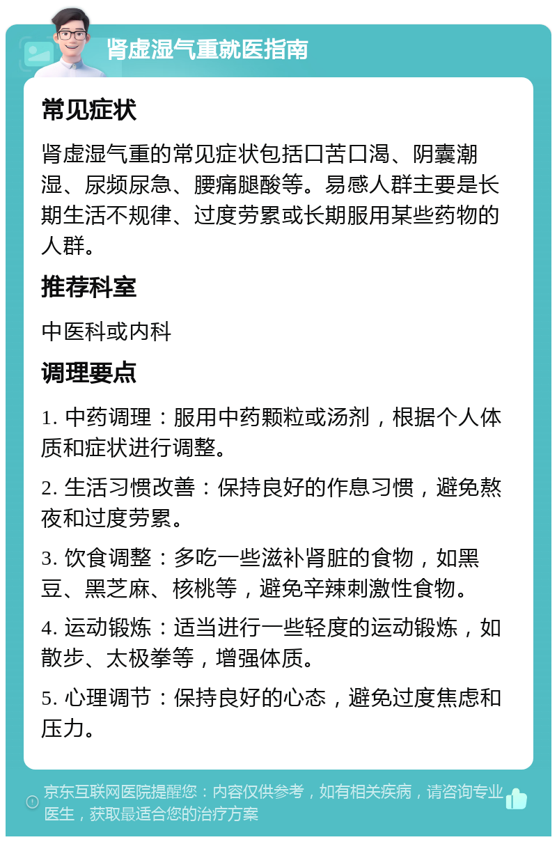 肾虚湿气重就医指南 常见症状 肾虚湿气重的常见症状包括口苦口渴、阴囊潮湿、尿频尿急、腰痛腿酸等。易感人群主要是长期生活不规律、过度劳累或长期服用某些药物的人群。 推荐科室 中医科或内科 调理要点 1. 中药调理：服用中药颗粒或汤剂，根据个人体质和症状进行调整。 2. 生活习惯改善：保持良好的作息习惯，避免熬夜和过度劳累。 3. 饮食调整：多吃一些滋补肾脏的食物，如黑豆、黑芝麻、核桃等，避免辛辣刺激性食物。 4. 运动锻炼：适当进行一些轻度的运动锻炼，如散步、太极拳等，增强体质。 5. 心理调节：保持良好的心态，避免过度焦虑和压力。