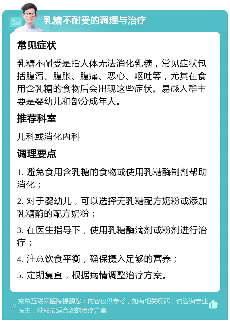 乳糖不耐受的调理与治疗 常见症状 乳糖不耐受是指人体无法消化乳糖，常见症状包括腹泻、腹胀、腹痛、恶心、呕吐等，尤其在食用含乳糖的食物后会出现这些症状。易感人群主要是婴幼儿和部分成年人。 推荐科室 儿科或消化内科 调理要点 1. 避免食用含乳糖的食物或使用乳糖酶制剂帮助消化； 2. 对于婴幼儿，可以选择无乳糖配方奶粉或添加乳糖酶的配方奶粉； 3. 在医生指导下，使用乳糖酶滴剂或粉剂进行治疗； 4. 注意饮食平衡，确保摄入足够的营养； 5. 定期复查，根据病情调整治疗方案。