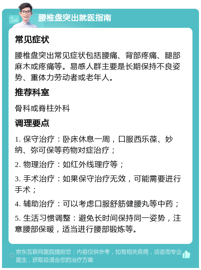 腰椎盘突出就医指南 常见症状 腰椎盘突出常见症状包括腰痛、背部疼痛、腿部麻木或疼痛等。易感人群主要是长期保持不良姿势、重体力劳动者或老年人。 推荐科室 骨科或脊柱外科 调理要点 1. 保守治疗：卧床休息一周，口服西乐葆、妙纳、弥可保等药物对症治疗； 2. 物理治疗：如红外线理疗等； 3. 手术治疗：如果保守治疗无效，可能需要进行手术； 4. 辅助治疗：可以考虑口服舒筋健腰丸等中药； 5. 生活习惯调整：避免长时间保持同一姿势，注意腰部保暖，适当进行腰部锻炼等。