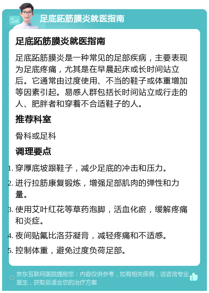 足底跖筋膜炎就医指南 足底跖筋膜炎就医指南 足底跖筋膜炎是一种常见的足部疾病，主要表现为足底疼痛，尤其是在早晨起床或长时间站立后。它通常由过度使用、不当的鞋子或体重增加等因素引起。易感人群包括长时间站立或行走的人、肥胖者和穿着不合适鞋子的人。 推荐科室 骨科或足科 调理要点 穿厚底坡跟鞋子，减少足底的冲击和压力。 进行拉筋康复锻炼，增强足部肌肉的弹性和力量。 使用艾叶红花等草药泡脚，活血化瘀，缓解疼痛和炎症。 夜间贴氟比洛芬凝膏，减轻疼痛和不适感。 控制体重，避免过度负荷足部。