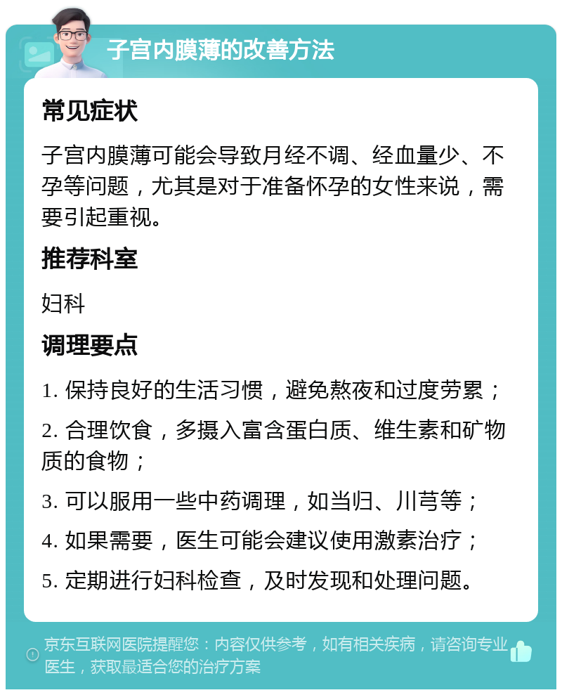 子宫内膜薄的改善方法 常见症状 子宫内膜薄可能会导致月经不调、经血量少、不孕等问题，尤其是对于准备怀孕的女性来说，需要引起重视。 推荐科室 妇科 调理要点 1. 保持良好的生活习惯，避免熬夜和过度劳累； 2. 合理饮食，多摄入富含蛋白质、维生素和矿物质的食物； 3. 可以服用一些中药调理，如当归、川芎等； 4. 如果需要，医生可能会建议使用激素治疗； 5. 定期进行妇科检查，及时发现和处理问题。