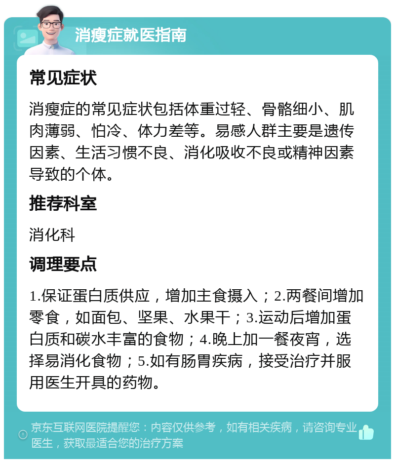 消瘦症就医指南 常见症状 消瘦症的常见症状包括体重过轻、骨骼细小、肌肉薄弱、怕冷、体力差等。易感人群主要是遗传因素、生活习惯不良、消化吸收不良或精神因素导致的个体。 推荐科室 消化科 调理要点 1.保证蛋白质供应，增加主食摄入；2.两餐间增加零食，如面包、坚果、水果干；3.运动后增加蛋白质和碳水丰富的食物；4.晚上加一餐夜宵，选择易消化食物；5.如有肠胃疾病，接受治疗并服用医生开具的药物。