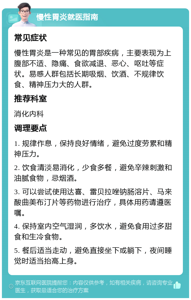 慢性胃炎就医指南 常见症状 慢性胃炎是一种常见的胃部疾病，主要表现为上腹部不适、隐痛、食欲减退、恶心、呕吐等症状。易感人群包括长期吸烟、饮酒、不规律饮食、精神压力大的人群。 推荐科室 消化内科 调理要点 1. 规律作息，保持良好情绪，避免过度劳累和精神压力。 2. 饮食清淡易消化，少食多餐，避免辛辣刺激和油腻食物，忌烟酒。 3. 可以尝试使用达喜、雷贝拉唑钠肠溶片、马来酸曲美布汀片等药物进行治疗，具体用药请遵医嘱。 4. 保持室内空气湿润，多饮水，避免食用过多甜食和生冷食物。 5. 餐后适当走动，避免直接坐下或躺下，夜间睡觉时适当抬高上身。