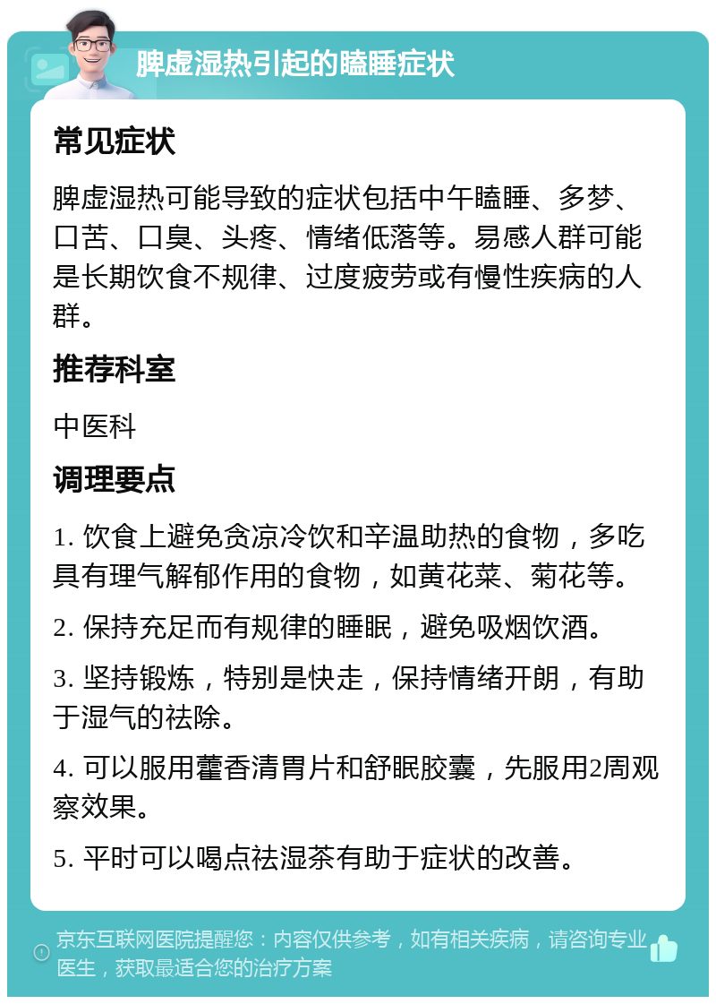 脾虚湿热引起的瞌睡症状 常见症状 脾虚湿热可能导致的症状包括中午瞌睡、多梦、口苦、口臭、头疼、情绪低落等。易感人群可能是长期饮食不规律、过度疲劳或有慢性疾病的人群。 推荐科室 中医科 调理要点 1. 饮食上避免贪凉冷饮和辛温助热的食物，多吃具有理气解郁作用的食物，如黄花菜、菊花等。 2. 保持充足而有规律的睡眠，避免吸烟饮酒。 3. 坚持锻炼，特别是快走，保持情绪开朗，有助于湿气的祛除。 4. 可以服用藿香清胃片和舒眠胶囊，先服用2周观察效果。 5. 平时可以喝点祛湿茶有助于症状的改善。