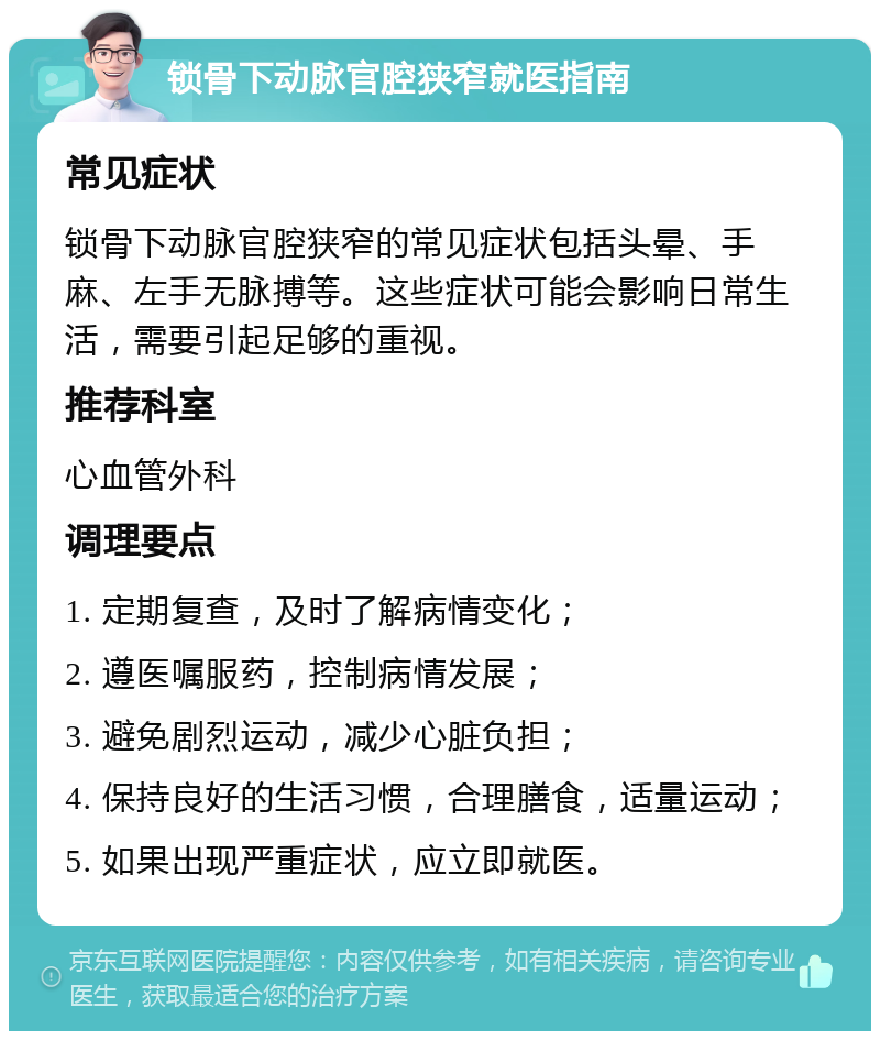 锁骨下动脉官腔狭窄就医指南 常见症状 锁骨下动脉官腔狭窄的常见症状包括头晕、手麻、左手无脉搏等。这些症状可能会影响日常生活，需要引起足够的重视。 推荐科室 心血管外科 调理要点 1. 定期复查，及时了解病情变化； 2. 遵医嘱服药，控制病情发展； 3. 避免剧烈运动，减少心脏负担； 4. 保持良好的生活习惯，合理膳食，适量运动； 5. 如果出现严重症状，应立即就医。