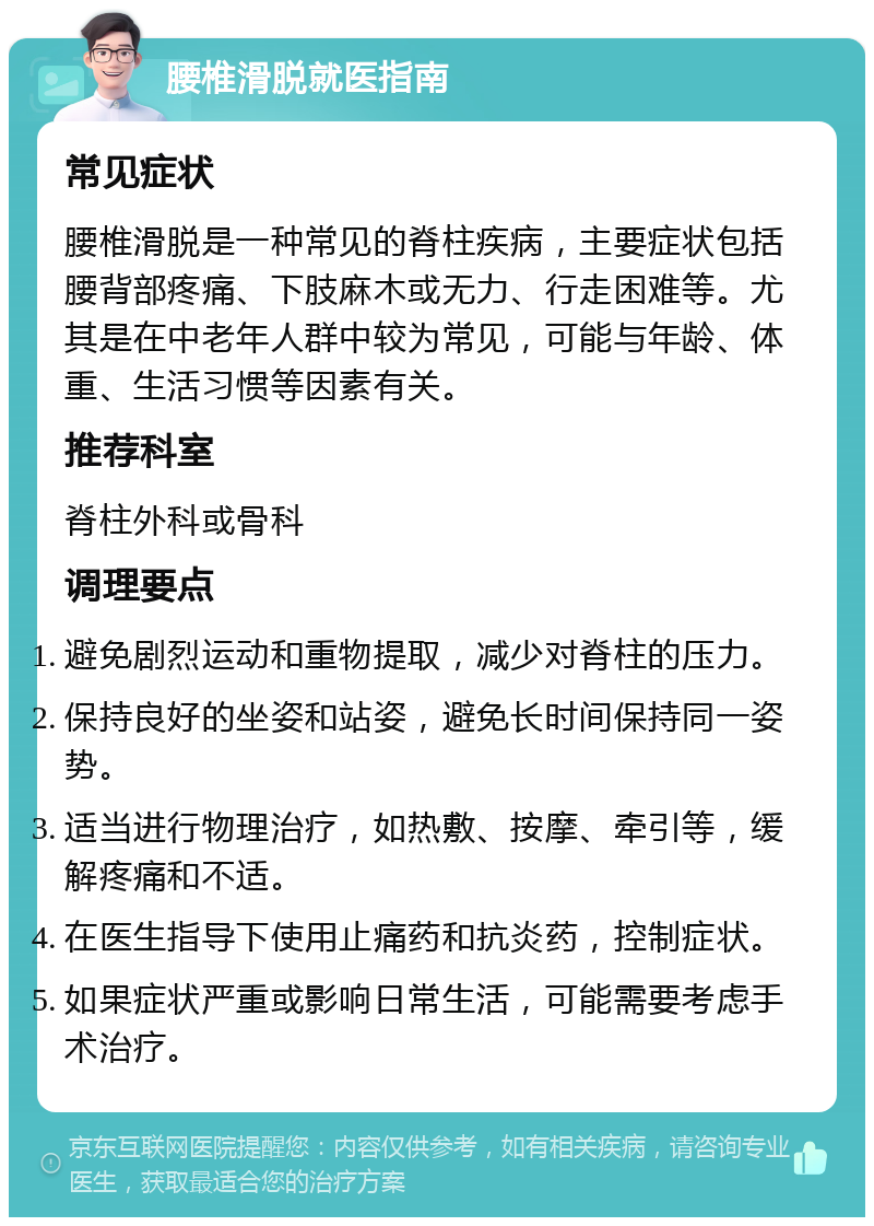 腰椎滑脱就医指南 常见症状 腰椎滑脱是一种常见的脊柱疾病，主要症状包括腰背部疼痛、下肢麻木或无力、行走困难等。尤其是在中老年人群中较为常见，可能与年龄、体重、生活习惯等因素有关。 推荐科室 脊柱外科或骨科 调理要点 避免剧烈运动和重物提取，减少对脊柱的压力。 保持良好的坐姿和站姿，避免长时间保持同一姿势。 适当进行物理治疗，如热敷、按摩、牵引等，缓解疼痛和不适。 在医生指导下使用止痛药和抗炎药，控制症状。 如果症状严重或影响日常生活，可能需要考虑手术治疗。