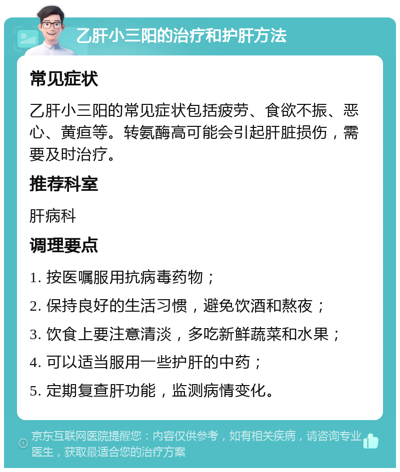 乙肝小三阳的治疗和护肝方法 常见症状 乙肝小三阳的常见症状包括疲劳、食欲不振、恶心、黄疸等。转氨酶高可能会引起肝脏损伤，需要及时治疗。 推荐科室 肝病科 调理要点 1. 按医嘱服用抗病毒药物； 2. 保持良好的生活习惯，避免饮酒和熬夜； 3. 饮食上要注意清淡，多吃新鲜蔬菜和水果； 4. 可以适当服用一些护肝的中药； 5. 定期复查肝功能，监测病情变化。