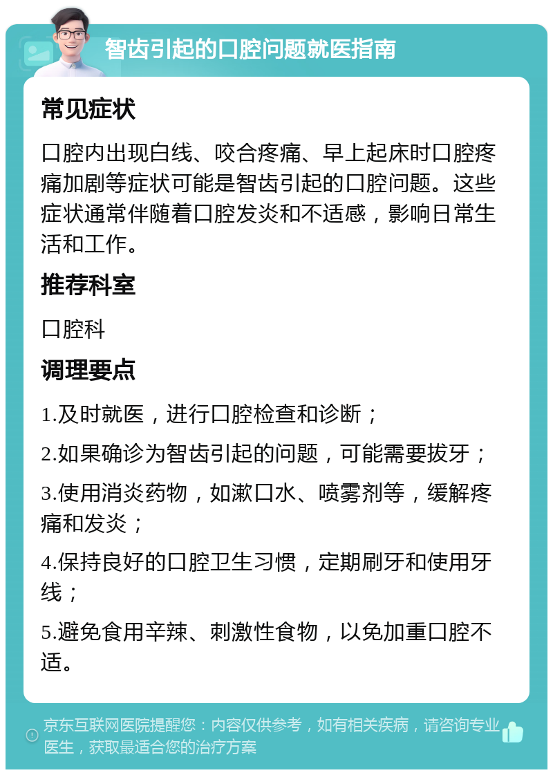 智齿引起的口腔问题就医指南 常见症状 口腔内出现白线、咬合疼痛、早上起床时口腔疼痛加剧等症状可能是智齿引起的口腔问题。这些症状通常伴随着口腔发炎和不适感，影响日常生活和工作。 推荐科室 口腔科 调理要点 1.及时就医，进行口腔检查和诊断； 2.如果确诊为智齿引起的问题，可能需要拔牙； 3.使用消炎药物，如漱口水、喷雾剂等，缓解疼痛和发炎； 4.保持良好的口腔卫生习惯，定期刷牙和使用牙线； 5.避免食用辛辣、刺激性食物，以免加重口腔不适。