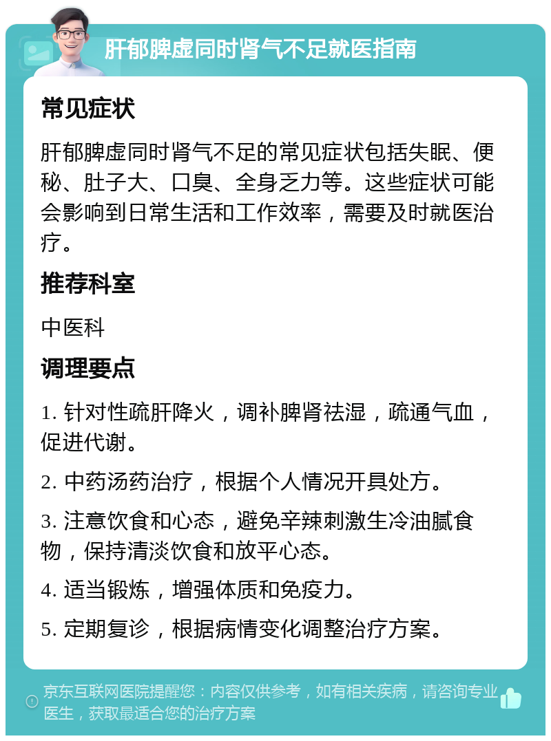 肝郁脾虚同时肾气不足就医指南 常见症状 肝郁脾虚同时肾气不足的常见症状包括失眠、便秘、肚子大、口臭、全身乏力等。这些症状可能会影响到日常生活和工作效率，需要及时就医治疗。 推荐科室 中医科 调理要点 1. 针对性疏肝降火，调补脾肾祛湿，疏通气血，促进代谢。 2. 中药汤药治疗，根据个人情况开具处方。 3. 注意饮食和心态，避免辛辣刺激生冷油腻食物，保持清淡饮食和放平心态。 4. 适当锻炼，增强体质和免疫力。 5. 定期复诊，根据病情变化调整治疗方案。