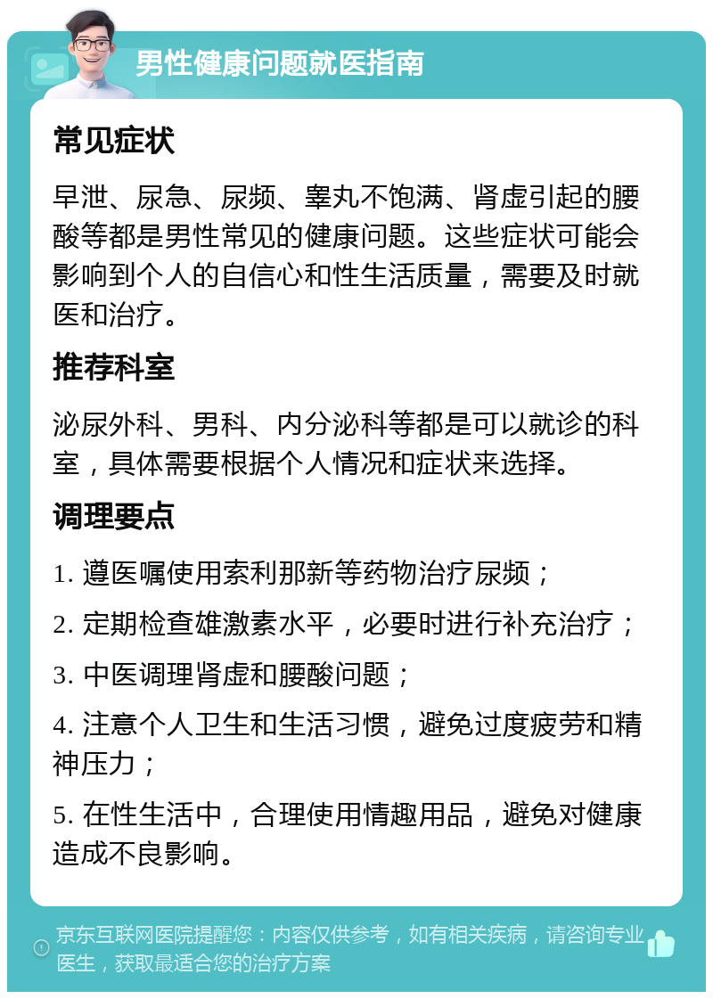 男性健康问题就医指南 常见症状 早泄、尿急、尿频、睾丸不饱满、肾虚引起的腰酸等都是男性常见的健康问题。这些症状可能会影响到个人的自信心和性生活质量，需要及时就医和治疗。 推荐科室 泌尿外科、男科、内分泌科等都是可以就诊的科室，具体需要根据个人情况和症状来选择。 调理要点 1. 遵医嘱使用索利那新等药物治疗尿频； 2. 定期检查雄激素水平，必要时进行补充治疗； 3. 中医调理肾虚和腰酸问题； 4. 注意个人卫生和生活习惯，避免过度疲劳和精神压力； 5. 在性生活中，合理使用情趣用品，避免对健康造成不良影响。