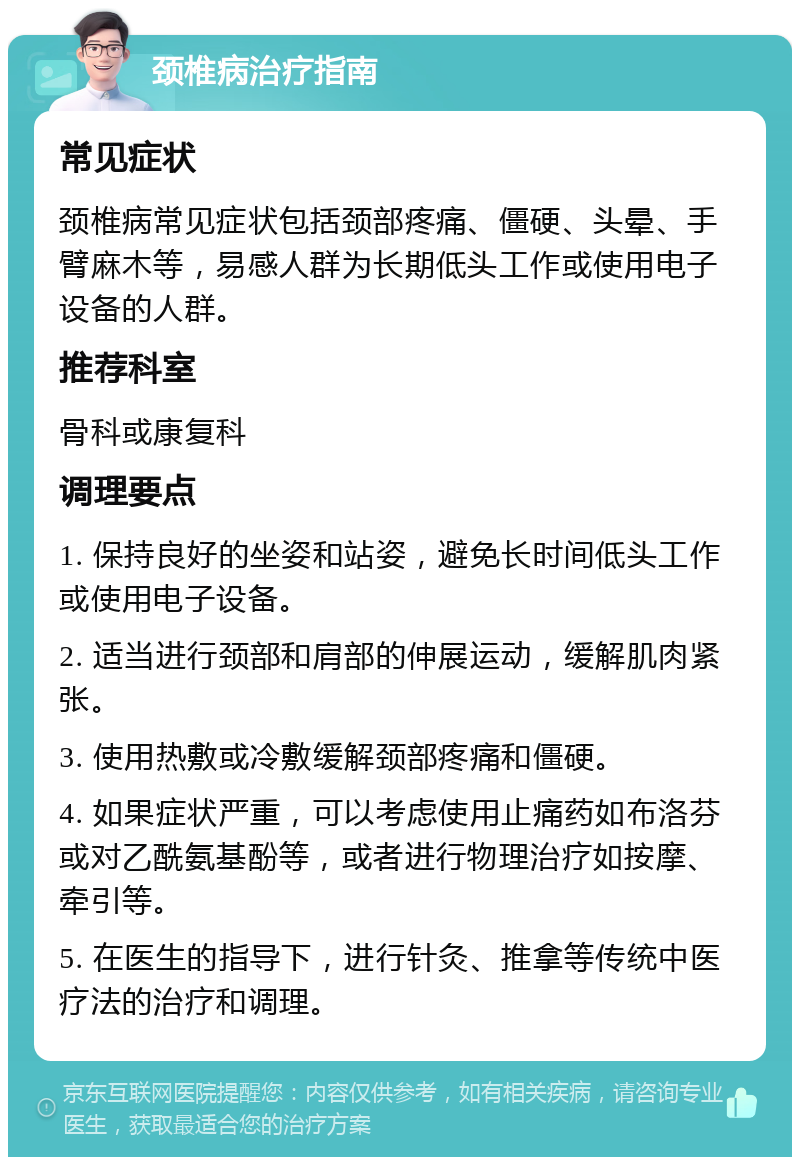 颈椎病治疗指南 常见症状 颈椎病常见症状包括颈部疼痛、僵硬、头晕、手臂麻木等，易感人群为长期低头工作或使用电子设备的人群。 推荐科室 骨科或康复科 调理要点 1. 保持良好的坐姿和站姿，避免长时间低头工作或使用电子设备。 2. 适当进行颈部和肩部的伸展运动，缓解肌肉紧张。 3. 使用热敷或冷敷缓解颈部疼痛和僵硬。 4. 如果症状严重，可以考虑使用止痛药如布洛芬或对乙酰氨基酚等，或者进行物理治疗如按摩、牵引等。 5. 在医生的指导下，进行针灸、推拿等传统中医疗法的治疗和调理。