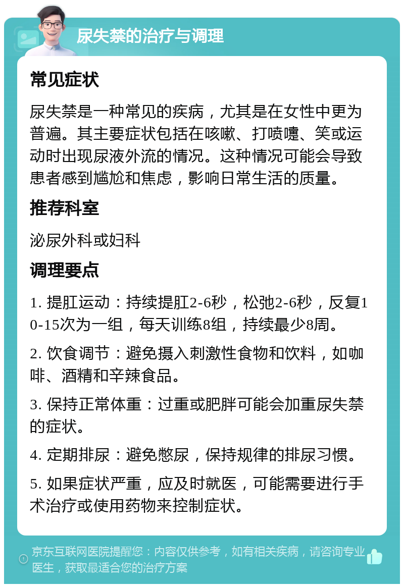 尿失禁的治疗与调理 常见症状 尿失禁是一种常见的疾病，尤其是在女性中更为普遍。其主要症状包括在咳嗽、打喷嚏、笑或运动时出现尿液外流的情况。这种情况可能会导致患者感到尴尬和焦虑，影响日常生活的质量。 推荐科室 泌尿外科或妇科 调理要点 1. 提肛运动：持续提肛2-6秒，松弛2-6秒，反复10-15次为一组，每天训练8组，持续最少8周。 2. 饮食调节：避免摄入刺激性食物和饮料，如咖啡、酒精和辛辣食品。 3. 保持正常体重：过重或肥胖可能会加重尿失禁的症状。 4. 定期排尿：避免憋尿，保持规律的排尿习惯。 5. 如果症状严重，应及时就医，可能需要进行手术治疗或使用药物来控制症状。