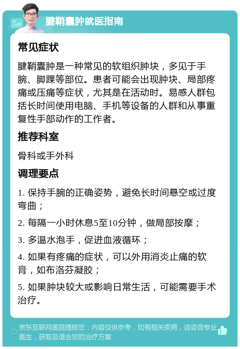 腱鞘囊肿就医指南 常见症状 腱鞘囊肿是一种常见的软组织肿块，多见于手腕、脚踝等部位。患者可能会出现肿块、局部疼痛或压痛等症状，尤其是在活动时。易感人群包括长时间使用电脑、手机等设备的人群和从事重复性手部动作的工作者。 推荐科室 骨科或手外科 调理要点 1. 保持手腕的正确姿势，避免长时间悬空或过度弯曲； 2. 每隔一小时休息5至10分钟，做局部按摩； 3. 多温水泡手，促进血液循环； 4. 如果有疼痛的症状，可以外用消炎止痛的软膏，如布洛芬凝胶； 5. 如果肿块较大或影响日常生活，可能需要手术治疗。