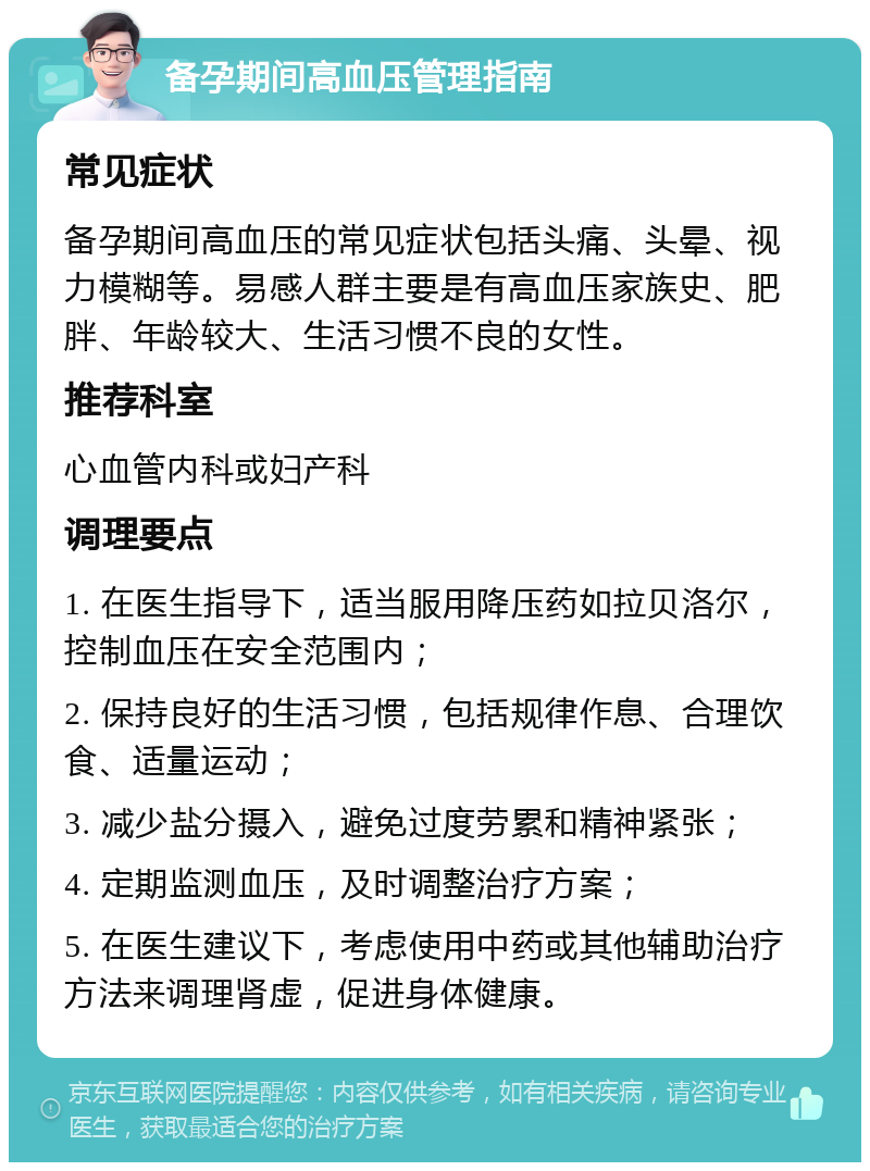 备孕期间高血压管理指南 常见症状 备孕期间高血压的常见症状包括头痛、头晕、视力模糊等。易感人群主要是有高血压家族史、肥胖、年龄较大、生活习惯不良的女性。 推荐科室 心血管内科或妇产科 调理要点 1. 在医生指导下，适当服用降压药如拉贝洛尔，控制血压在安全范围内； 2. 保持良好的生活习惯，包括规律作息、合理饮食、适量运动； 3. 减少盐分摄入，避免过度劳累和精神紧张； 4. 定期监测血压，及时调整治疗方案； 5. 在医生建议下，考虑使用中药或其他辅助治疗方法来调理肾虚，促进身体健康。