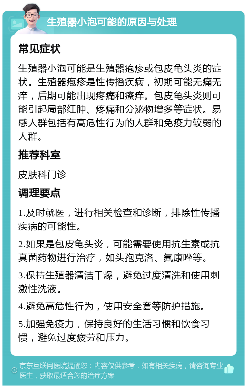 生殖器小泡可能的原因与处理 常见症状 生殖器小泡可能是生殖器疱疹或包皮龟头炎的症状。生殖器疱疹是性传播疾病，初期可能无痛无痒，后期可能出现疼痛和瘙痒。包皮龟头炎则可能引起局部红肿、疼痛和分泌物增多等症状。易感人群包括有高危性行为的人群和免疫力较弱的人群。 推荐科室 皮肤科门诊 调理要点 1.及时就医，进行相关检查和诊断，排除性传播疾病的可能性。 2.如果是包皮龟头炎，可能需要使用抗生素或抗真菌药物进行治疗，如头孢克洛、氟康唑等。 3.保持生殖器清洁干燥，避免过度清洗和使用刺激性洗液。 4.避免高危性行为，使用安全套等防护措施。 5.加强免疫力，保持良好的生活习惯和饮食习惯，避免过度疲劳和压力。