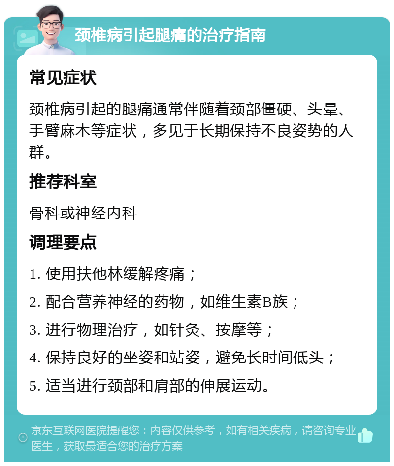 颈椎病引起腿痛的治疗指南 常见症状 颈椎病引起的腿痛通常伴随着颈部僵硬、头晕、手臂麻木等症状，多见于长期保持不良姿势的人群。 推荐科室 骨科或神经内科 调理要点 1. 使用扶他林缓解疼痛； 2. 配合营养神经的药物，如维生素B族； 3. 进行物理治疗，如针灸、按摩等； 4. 保持良好的坐姿和站姿，避免长时间低头； 5. 适当进行颈部和肩部的伸展运动。