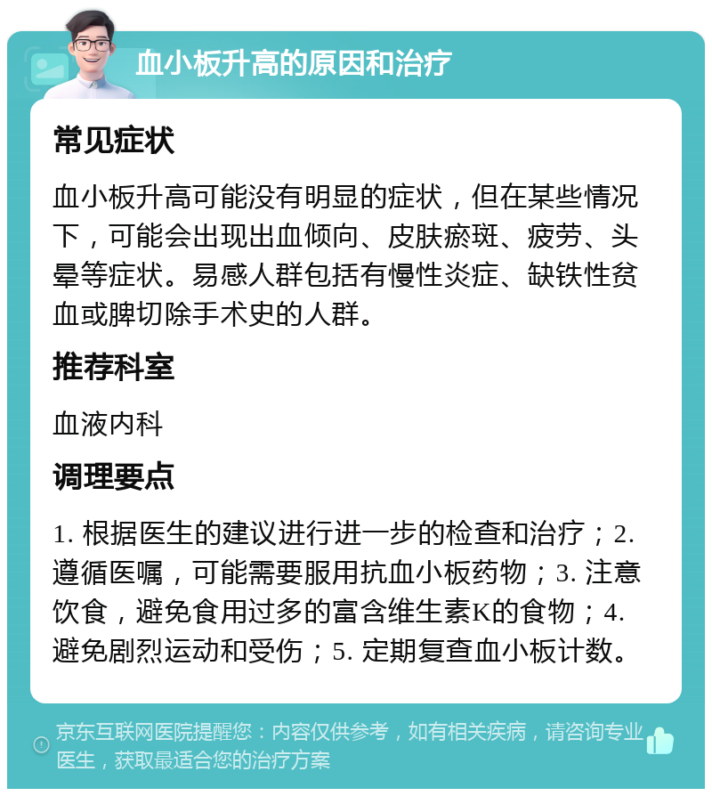 血小板升高的原因和治疗 常见症状 血小板升高可能没有明显的症状，但在某些情况下，可能会出现出血倾向、皮肤瘀斑、疲劳、头晕等症状。易感人群包括有慢性炎症、缺铁性贫血或脾切除手术史的人群。 推荐科室 血液内科 调理要点 1. 根据医生的建议进行进一步的检查和治疗；2. 遵循医嘱，可能需要服用抗血小板药物；3. 注意饮食，避免食用过多的富含维生素K的食物；4. 避免剧烈运动和受伤；5. 定期复查血小板计数。