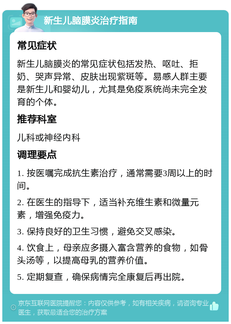 新生儿脑膜炎治疗指南 常见症状 新生儿脑膜炎的常见症状包括发热、呕吐、拒奶、哭声异常、皮肤出现紫斑等。易感人群主要是新生儿和婴幼儿，尤其是免疫系统尚未完全发育的个体。 推荐科室 儿科或神经内科 调理要点 1. 按医嘱完成抗生素治疗，通常需要3周以上的时间。 2. 在医生的指导下，适当补充维生素和微量元素，增强免疫力。 3. 保持良好的卫生习惯，避免交叉感染。 4. 饮食上，母亲应多摄入富含营养的食物，如骨头汤等，以提高母乳的营养价值。 5. 定期复查，确保病情完全康复后再出院。