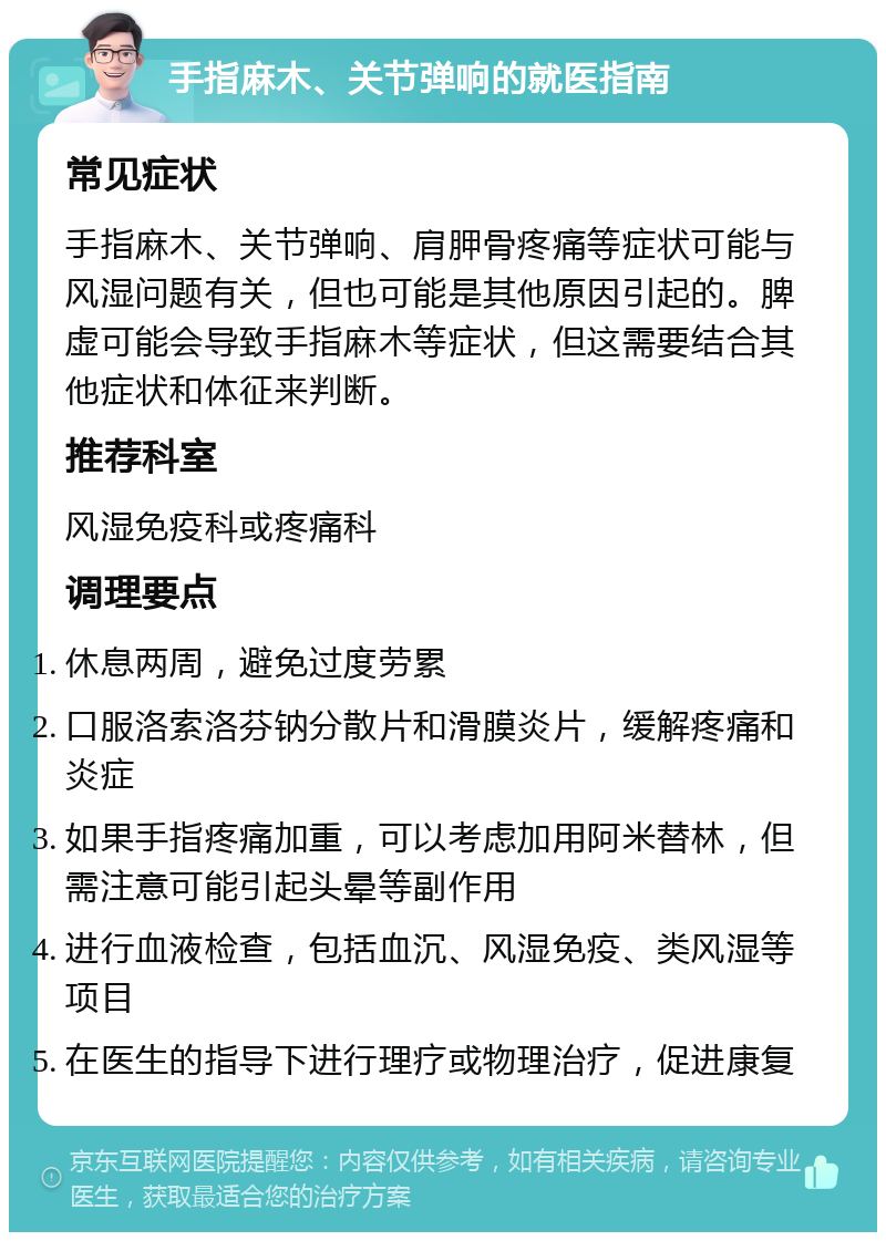 手指麻木、关节弹响的就医指南 常见症状 手指麻木、关节弹响、肩胛骨疼痛等症状可能与风湿问题有关，但也可能是其他原因引起的。脾虚可能会导致手指麻木等症状，但这需要结合其他症状和体征来判断。 推荐科室 风湿免疫科或疼痛科 调理要点 休息两周，避免过度劳累 口服洛索洛芬钠分散片和滑膜炎片，缓解疼痛和炎症 如果手指疼痛加重，可以考虑加用阿米替林，但需注意可能引起头晕等副作用 进行血液检查，包括血沉、风湿免疫、类风湿等项目 在医生的指导下进行理疗或物理治疗，促进康复