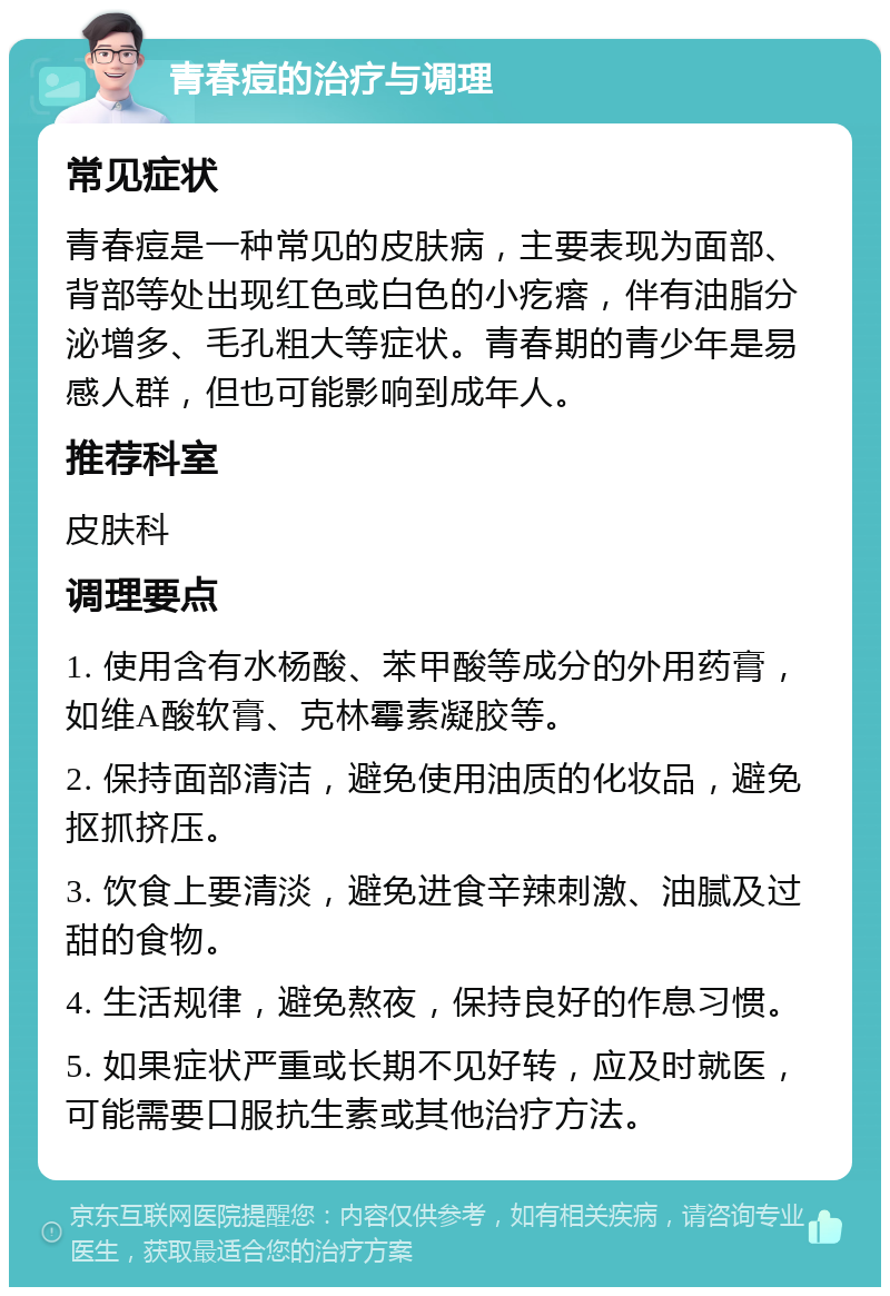 青春痘的治疗与调理 常见症状 青春痘是一种常见的皮肤病，主要表现为面部、背部等处出现红色或白色的小疙瘩，伴有油脂分泌增多、毛孔粗大等症状。青春期的青少年是易感人群，但也可能影响到成年人。 推荐科室 皮肤科 调理要点 1. 使用含有水杨酸、苯甲酸等成分的外用药膏，如维A酸软膏、克林霉素凝胶等。 2. 保持面部清洁，避免使用油质的化妆品，避免抠抓挤压。 3. 饮食上要清淡，避免进食辛辣刺激、油腻及过甜的食物。 4. 生活规律，避免熬夜，保持良好的作息习惯。 5. 如果症状严重或长期不见好转，应及时就医，可能需要口服抗生素或其他治疗方法。