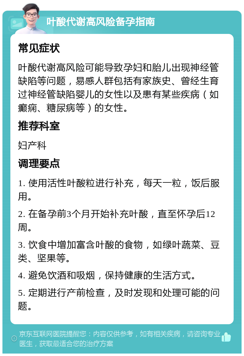 叶酸代谢高风险备孕指南 常见症状 叶酸代谢高风险可能导致孕妇和胎儿出现神经管缺陷等问题，易感人群包括有家族史、曾经生育过神经管缺陷婴儿的女性以及患有某些疾病（如癫痫、糖尿病等）的女性。 推荐科室 妇产科 调理要点 1. 使用活性叶酸粒进行补充，每天一粒，饭后服用。 2. 在备孕前3个月开始补充叶酸，直至怀孕后12周。 3. 饮食中增加富含叶酸的食物，如绿叶蔬菜、豆类、坚果等。 4. 避免饮酒和吸烟，保持健康的生活方式。 5. 定期进行产前检查，及时发现和处理可能的问题。