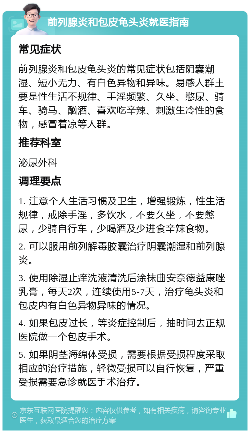 前列腺炎和包皮龟头炎就医指南 常见症状 前列腺炎和包皮龟头炎的常见症状包括阴囊潮湿、短小无力、有白色异物和异味。易感人群主要是性生活不规律、手淫频繁、久坐、憋尿、骑车、骑马、酗酒、喜欢吃辛辣、刺激生冷性的食物，感冒着凉等人群。 推荐科室 泌尿外科 调理要点 1. 注意个人生活习惯及卫生，增强锻炼，性生活规律，戒除手淫，多饮水，不要久坐，不要憋尿，少骑自行车，少喝酒及少进食辛辣食物。 2. 可以服用前列解毒胶囊治疗阴囊潮湿和前列腺炎。 3. 使用除湿止痒洗液清洗后涂抹曲安奈德益康唑乳膏，每天2次，连续使用5-7天，治疗龟头炎和包皮内有白色异物异味的情况。 4. 如果包皮过长，等炎症控制后，抽时间去正规医院做一个包皮手术。 5. 如果阴茎海绵体受损，需要根据受损程度采取相应的治疗措施，轻微受损可以自行恢复，严重受损需要急诊就医手术治疗。