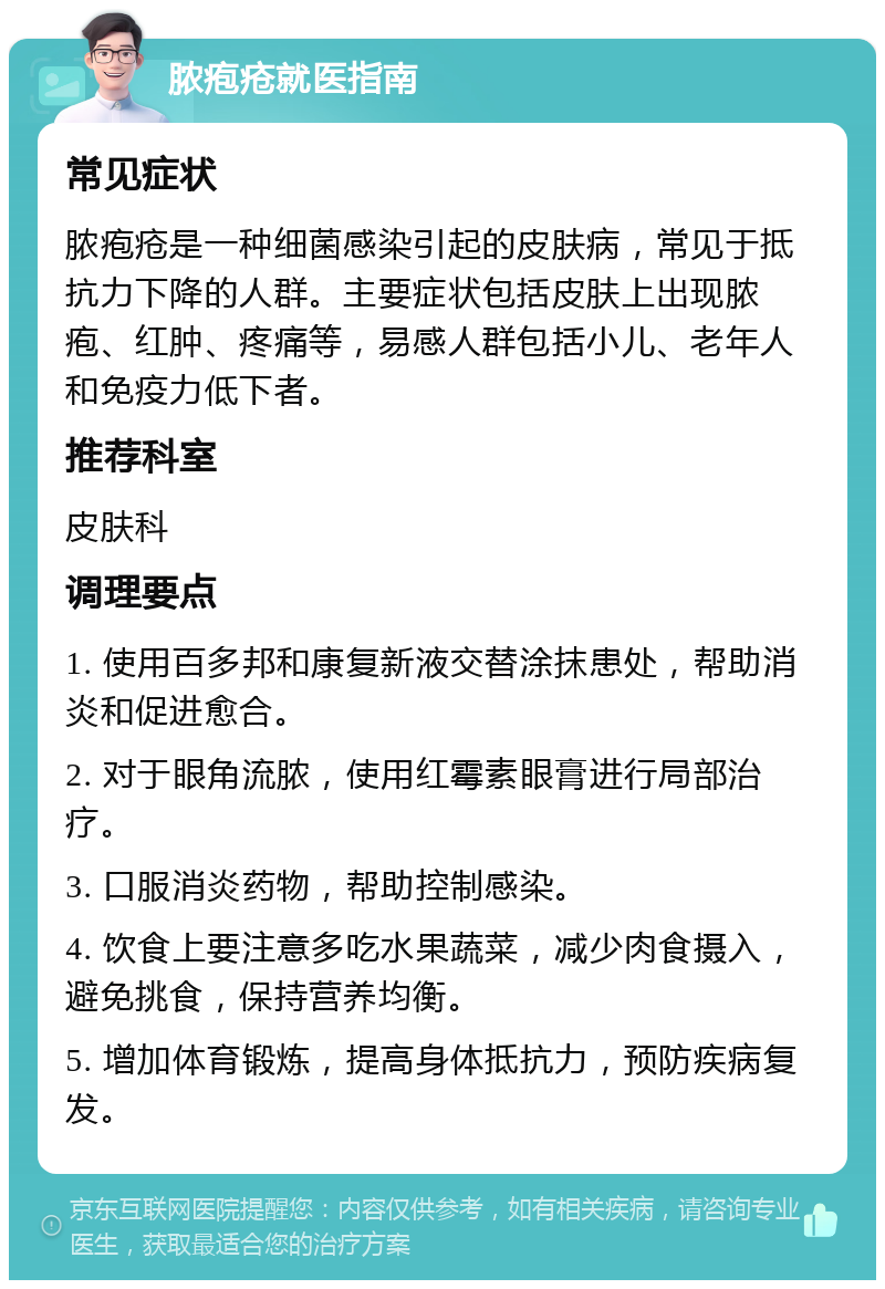 脓疱疮就医指南 常见症状 脓疱疮是一种细菌感染引起的皮肤病，常见于抵抗力下降的人群。主要症状包括皮肤上出现脓疱、红肿、疼痛等，易感人群包括小儿、老年人和免疫力低下者。 推荐科室 皮肤科 调理要点 1. 使用百多邦和康复新液交替涂抹患处，帮助消炎和促进愈合。 2. 对于眼角流脓，使用红霉素眼膏进行局部治疗。 3. 口服消炎药物，帮助控制感染。 4. 饮食上要注意多吃水果蔬菜，减少肉食摄入，避免挑食，保持营养均衡。 5. 增加体育锻炼，提高身体抵抗力，预防疾病复发。