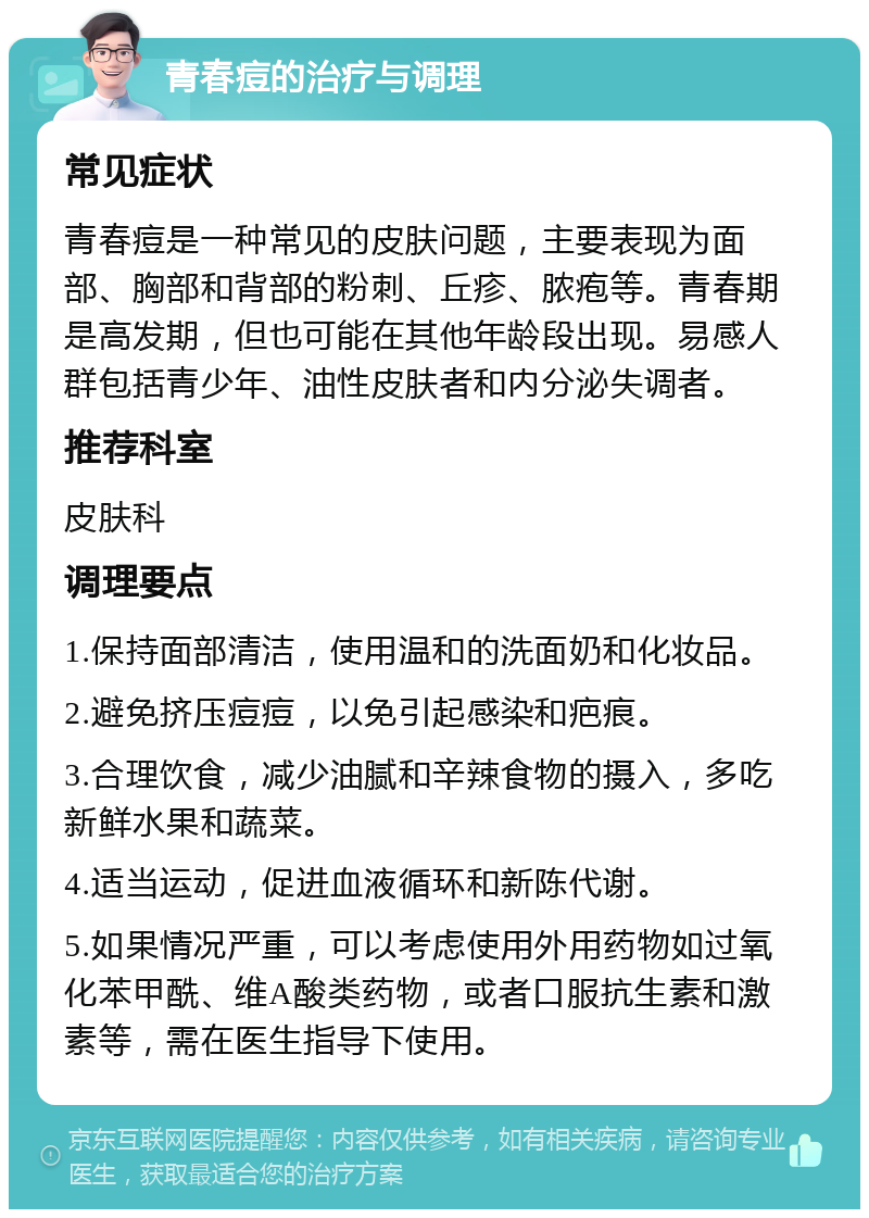 青春痘的治疗与调理 常见症状 青春痘是一种常见的皮肤问题，主要表现为面部、胸部和背部的粉刺、丘疹、脓疱等。青春期是高发期，但也可能在其他年龄段出现。易感人群包括青少年、油性皮肤者和内分泌失调者。 推荐科室 皮肤科 调理要点 1.保持面部清洁，使用温和的洗面奶和化妆品。 2.避免挤压痘痘，以免引起感染和疤痕。 3.合理饮食，减少油腻和辛辣食物的摄入，多吃新鲜水果和蔬菜。 4.适当运动，促进血液循环和新陈代谢。 5.如果情况严重，可以考虑使用外用药物如过氧化苯甲酰、维A酸类药物，或者口服抗生素和激素等，需在医生指导下使用。